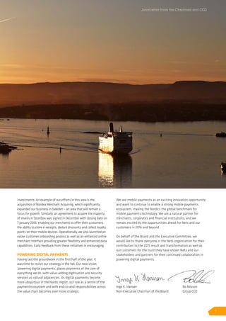 investments. An example of our efforts in this area is the
acquisition of Nordea Merchant Acquiring, which significantly
expanded our business in Sweden – an area that will remain a
focus for growth. Similarly, an agreement to acquire the majority
of shares in Storebox was signed in December with closing date on
7 January 2016, enabling our merchants to offer their customers
the ability to store e-receipts, deduct discounts and collect loyalty
points on their mobile devices. Operationally, we also launched an
easier customer onboarding process as well as an enhanced online
merchant interface providing greater flexibility and enhanced data
capabilities. Early feedback from these initiatives is encouraging.
POWERING DIGITAL PAYMENTS
Having laid the groundwork in the first half of the year, it
was time to revisit our strategy in the fall. Our new vision,
‘powering digital payments’, places payments at the core of
everything we do, with value-adding digitisation and security
services as natural adjacencies. As digital payments become
more ubiquitous in the Nordic region, our role as a centre of the
payment ecosystem and with end-to-end responsibilities across
the value chain becomes ever more strategic.
We see mobile payments as an exciting innovation opportunity
and want to continue to enable a strong mobile payments
ecosystem, making the Nordics the global benchmark for
mobile payments technology. We are a natural partner for
merchants, corporates and financial institutions, and we
remain excited by the opportunities ahead for Nets and our
customers in 2016 and beyond.
On behalf of the Board and the Executive Committee, we
would like to thank everyone in the Nets organisation for their
contribution to the 2015 result and transformation as well as
our customers for the trust they have shown Nets and our
stakeholders and partners for their continued collaboration in
powering digital payments.
Joint letter from the Chairman and CEO
Inge K. Hansen
Non-Executive Chairman of the Board
Bo Nilsson
Group CEO
7
 