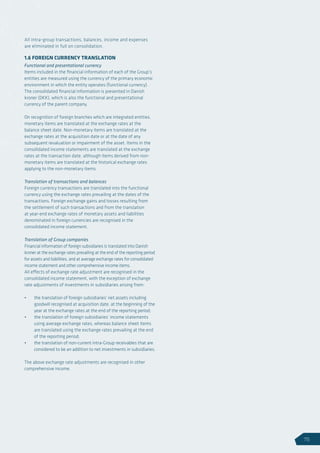 All intra-group transactions, balances, income and expenses
are eliminated in full on consolidation.
1.6 FOREIGN CURRENCY TRANSLATION
Functional and presentational currency
Items included in the financial information of each of the Group’s
entities are measured using the currency of the primary economic
environment in which the entity operates (functional currency).
The consolidated financial information is presented in Danish
kroner (DKK), which is also the functional and presentational
currency of the parent company.
On recognition of foreign branches which are integrated entities,
monetary items are translated at the exchange rates at the
balance sheet date. Non-monetary items are translated at the
exchange rates at the acquisition date or at the date of any
subsequent revaluation or impairment of the asset. Items in the
consolidated income statements are translated at the exchange
rates at the transaction date, although items derived from non-
monetary items are translated at the historical exchange rates
applying to the non-monetary items.
Translation of transactions and balances
Foreign currency transactions are translated into the functional
currency using the exchange rates prevailing at the dates of the
transactions. Foreign exchange gains and losses resulting from
the settlement of such transactions and from the translation
at year-end exchange rates of monetary assets and liabilities
denominated in foreign currencies are recognised in the
consolidated income statement.
Translation of Group companies
Financial information of foreign subsidiaries is translated into Danish
kroner at the exchange rates prevailing at the end of the reporting period
for assets and liabilities, and at average exchange rates for consolidated
income statement and other comprehensive income items.
All effects of exchange rate adjustment are recognised in the
consolidated income statement, with the exception of exchange
rate adjustments of investments in subsidiaries arising from:
•	 the translation of foreign subsidiaries’ net assets including
goodwill recognised at acquisition date, at the beginning of the
year at the exchange rates at the end of the reporting period;
•	 the translation of foreign subsidiaries’ income statements
using average exchange rates, whereas balance sheet items
are translated using the exchange rates prevailing at the end
of the reporting period;
•	 the translation of non-current intra-Group receivables that are
considered to be an addition to net investments in subsidiaries.
The above exchange rate adjustments are recognised in other
comprehensive income.
75
 