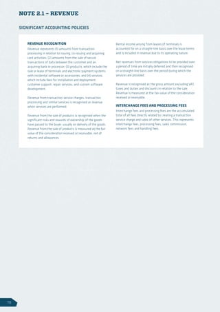 NOTE 2.1 – REVENUE
REVENUE RECOGNITION
Revenue represents (1) amounts from transaction
processing in relation to issuing, co-issuing and acquiring
card activities; (2) amounts from the sale of secure
transactions of data between the customer and an
acquiring bank or processor; (3) products, which include the
sale or lease of terminals and electronic payment systems
with incidental software or accessories; and (4) services,
which include fees for installation and deployment,
customer support, repair services, and custom software
development.
Revenue from transaction service charges, transaction
processing and similar services is recognised as revenue
when services are performed.
Revenue from the sale of products is recognised when the
significant risks and rewards of ownership of the goods
have passed to the buyer, usually on delivery of the goods.
Revenue from the sale of products is measured at the fair
value of the consideration received or receivable, net of
returns and allowances.
Rental income arising from leases of terminals is
accounted for on a straight-line basis over the lease terms
and is included in revenue due to its operating nature.
Net revenues from services obligations to be provided over
a period of time are initially deferred and then recognised
on a straight-line basis over the period during which the
services are provided.
Revenue is recognised as the gross amount excluding VAT,
taxes and duties and discounts in relation to the sale.
Revenue is measured at the fair value of the consideration
received or receivable.
INTERCHANGE FEES AND PROCESSING FEES
Interchange fees and processing fees are the accumulated
total of all fees directly related to creating a transaction
service charge and sales of other services. This represents
interchange fees, processing fees, sales commission,
network fees and handling fees.
SIGNIFICANT ACCOUNTING POLICIES
78
 