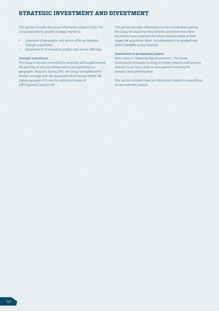 This section includes disclosure information related to how the
Group executed its growth strategy related to:
•	 Expansion of geographic and service offering footprint
through acquisitions
•	 Development of innovative product and service offerings
Strategic acquisitions
The Group is actively committed to renewing and supplementing
the portfolio of services offered and to strengthening our
geographic footprint. During 2015, the Group strengthened its
market coverage with the acquisition of Kortaccept Nordic AB,
Signaturgruppen A/S and the additional shares of
DIBS Payment Services AB.
This section provides information on the consideration paid by
the Group for acquiring these entities and shows how these
businesses have impacted the Group’s balance sheet at their
respective acquisition dates, including details on goodwill and
other intangible assets acquired.
Investments in development projects
Nets’ vision is “Powering digital payments”. The Group
continuously innovates to bring to market products and services
relevant to our focus areas in new payment instruments,
analytics and authentication.
This section includes financial information related to expenditure
on development projects.
STRATEGIC INVESTMENT AND DIVESTMENT
96
 