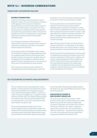 NOTE 4.1 – BUSINESS COMBINATIONS
BUSINESS COMBINATIONS
Acquisitions of businesses are accounted for using the
acquisition method. The cost of an acquisition is measured
as the aggregate of the consideration transferred
measured at acquisition date fair value and the amount of
any non-controlling interests in the acquiree. The Group
recognises any non-controlling interest in the acquiree on
an acquisition-by-acquisition basis, either at fair value (full
goodwill) or at the non-controlling interest’s proportionate
share of the recognised amounts of the acquiree’s
identifiable assets.
Any contingent consideration to be transferred is
measured at fair value at the acquisition date. Acquisition-
related costs are expensed as and when incurred within
external expenses and staff costs.
At the acquisition date, the identifiable assets acquired
and the liabilities, including contingent liabilities assumed,
are recognised at their fair value at the acquisition date.
Goodwill is initially measured at cost, being the excess of
the aggregate of the consideration transferred and the
amount of any non-controlling interest in the acquiree over
the fair value of the identifiable net assets acquired.
If the initial accounting for a business combination is
incomplete by the end of the reporting year in which the
combination occurs, the Group reports provisional amounts
for the items for which the accounting is incomplete.
Those provisional amounts are adjusted during the
following 12 months from the acquisition date, if
additional assets or liabilities are recognised, to reflect
new information obtained about facts and circumstances
that existed at the acquisition date that, if known, would
have affected the amounts recognised at that date. The
effect of the adjustment is recognised in the opening
balance of equity and the comparative figures are
restated accordingly.
When the Group ceases to have control of any retained
interest in the entity it is re-measured to its fair value at
the date when control is lost, with the change in carrying
amount recognised in the consolidated income statement.
The fair value is the initial carrying amount for the purposes
of subsequently accounting for the retained interest as an
associate, joint venture or financial asset. In addition, any
amounts previously recognised in other comprehensive
income in respect of that entity are accounted for as if
the Group had directly disposed of the related assets
or liabilities. This may mean that amounts previously
recognised in other comprehensive income are reclassified
to the consolidated income statement.
SIGNIFICANT ACCOUNTING POLICIES
The most significant assets acquired generally comprise
goodwill, customer agreements and development projects.
As no active market exists for the majority of acquired
assets, liabilities and contingent liabilities, in particular in
respect of acquired intangible assets, management makes
estimates of the fair value. The methods applied are based
on the present value of future cash flows based on after-
tax royalty payments, churn rates or other expected cash
flows related to the specific asset.
The fair value of development projects and customer
contracts acquired in business combinations is based on an
evaluation of the conditions relating to the acquired portfolio
and related customer relationships. Measurement is based
on a discounted cash flow model on key assumptions about
the estimated split of the acquired and expected revenue,
the related churn rates and profitability of the revenue at the
time of the acquisition.
ACQUISITION OF SHARES IN
DIBS PAYMENT SERVICES AB
The Group acquired 85.8% of the shares in DIBS
Payment Services AB as at 30 December 2014. As DIBS
Payment Services AB was listed on NASDAQ OMX
First North in Stockholm until 13 March 2015, the flow
of financial information was subject to regulatory
requirements until that date, and not accessible to
individual shareholders. The gap between recognised
net assets and consideration paid was preliminarily
recognised as goodwill and adjusted in 2015.
KEY ACCOUNTING ESTIMATES AND JUDGEMENTS
97
 
