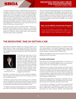 RADIATION ONCOLOGY NEWS
FOR ADMINISTRATORS
Volume 25 • Number 2 • 2015
13
“I would recommend anyone, whether they’re an experienced
manager or director, or someone new to the field, to sign up
to be either a mentor or a mentee. As our field is changing so
rapidly with new technologies and with the billing compo-
nents becoming more and more complex, I think it’s very ben-
eficial to have a sounding board or a mechanism to bounce
ideas off other people in a timely manner,”he says.“I see the
advantage of having a mentor or a mentee in that you can, at
least speaking for myself, that we can email each other and
within 24 hours get a response back.”
Koshy says having a mentor“provides another avenue of in-
formation and an ability to lean on someone … Sometimes
there are complicated issues and you think, ‘What do other
people do?’ Having a mentor helps relieve some frustration
and stress just to talk to somebody.”
Now that she has had this opportunity, she can envision be-
coming a mentor herself. She highly recommends the pro-
gram to others.“SROA has individuals with decades of expe-
rience available for someone to tap into.You have a group of
experts from across the nation and they happen to be down
to earth and willing to share their knowledge—why wouldn’t
you participate?”
Sign up for SROA’s Mentorship Program
If you are interested in becoming a mentor or a
mentee, please visit the Members Only section of the
SROA website for more information and to register.
THE RECRUITERS’ TAKE ON GETTING A JOB
Julia Williams and Jolene Matthews are oncology recruiters with
Magee Resource Group, a professional search firm. They shared
their perspectives on the current radiation oncology job market and
how candidates can prepare themselves for their next professional
opportunity.
“A decade ago, there were a lot of
executive level and VP jobs within
oncology, but with the economic
downturn in 2008, a lot of VP jobs
were cut,”says Julia Williams.“From
what we’re seeing, some of the most
common positions that healthcare
organizations are hiring for are VP
of Cancer Services, system service
line roles, infusion managers, clini-
cal directors and radiation oncology
managers and directors.”
She adds:“I would say that we’ve seen a growth in radiation,
but the majority of the positions that we’re seeing an increase
for are system directors.”
“Healthcare systems that provide oncology care in multiple
sites are seeking these roles to streamline their processes and
ensure consistency across the sites, as well as utilize resources
more efficiently and effectively,”Jolene Matthews says.
“In radiation oncology, hiring authorities are seeking individ-
uals with an RT license and background, as well as either a
Master’s in Healthcare Administration or a Master’s in Busi-
ness Administration. The clinical background coupled with
the business acumen is something that is highly sought after
within radiation oncology centers,”Williams says.
Williams and Matthews have some important advice to help
people get hired or promoted.
Cultivate relationships
Networking and developing relationships are important to
career success. It’s essential, Williams says, to stay well net-
worked even when not looking for a new position.
“People who are content in their position may think,“I don’t
need to go to networking events, and I don’t need to talk to
recruiters. I’m happy in my role with my organization, and this
is where I want to be. But a lot of times, they are missing out
on opportunities to speak with experts in their industry that
would have the knowledge and connections to help them and
their programs,”Williams says.
Professional relationships are important, especially when ap-
plying for a job, Williams says. Candidates need to have some-
one to speak on their behalf, especially if they’re new.
“It can’t just be a colleague. It needs to be a physician that
you’ve worked with on committees or it needs to be some-
body of high stature within the organization, even if it’s not
necessarily your boss. Because without that [references],
Julia Williams is an oncology
recruiter with
Magee Resources Group.
 