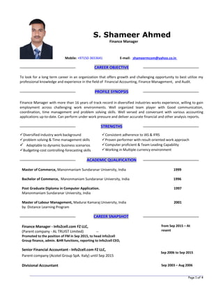 Page 1 of 4
Mobile: +97150-3653641 E-mail: shameermcom@yahoo.co.in
CAREER OBJECTIVE
To look for a long term career in an organization that offers growth and challenging opportunity to best utilize my
professional knowledge and experience in the field of Financial Accounting, Finance Management, and Audit.
PROFILE SYNOPSIS
Finance Manager with more than 16 years of track record in diversified industries works experience, willing to gain
employment across challenging work environments. Well organized team player with Good communication,
coordination, time management and problem solving skills. Well versed and conversant with various accounting
applications up-to-date. Can perform under work pressure and deliver accurate financial and other analysis reports.
STRENGTHS
Diversified industry work background
problem solving & Time management skills
 Adaptable to dynamic business scenarios
Budgeting-cost controlling-forecasting skills
Consistent adherence to IAS & IFRS
Proven performer with result-oriented work approach
Computer proficient & Team Leading Capability
Working in Multiple currency environment
ACADEMIC QUALIFICATION
Master of Commerce, Manonmaniam Sundaranar University, India 1999
Bachelor of Commerce, Manonmaniam Sundaranar University, India 1996
Post Graduate Diploma in Computer Application. 1997
Manonmaniam Sundaranar University, India
Master of Labour Management, Madurai Kamaraj University, India 2001
by Distance Learning Program
CAREER SNAPSHOT
Finance Manager - Info2cell.com FZ LLC,
(Parent company - AL TRUIST Limited) --
Promoted to the position of FM in Sep 2015, to head Info2cell
Group finance, admin. &HR functions, reporting to Info2cell CEO,
Senior Financial Accountant - Info2cell.com FZ LLC,
Parent company (Acotel Group SpA. Italy) until Sep 2015
from Sep 2015 – At
resent
Sep 2006 to Sep 2015
Divisional Accountant Sep 2003 – Aug 2006
S. Shameer Ahmed
Finance Manager
 