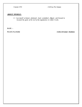Current CTC : 2.60 Lac Per Annum
ABOUT MYSELF:
 I see myself as honest ,dedicated , loyal ,committed ,diligent ,and focused in
Accused the goals set for me by the organization in which I work.
DATE :
PLACE:NewDelhi (Asheesh kumar chauhan)
 