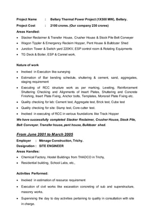 Project Name : Bellary Thermal Power Project (1X500 MW), Bellary.
Project Cost : 2100 crores. (Our company 230 crores)
Areas Handled:
 Stacker Reclaimer & Transfer House, Crusher House & Stock Pile Belt Conveyer
 Wagon Tippler & Emergency Reclaim Hopper, Pent House & Bulldozer Shed
 Junction Tower & Switch yard 220KV, ESP control room & Rotating Equipments
 TG Deck & Boiler, ESP & Cannel work.
Nature of work
 Involved in Execution like surveying
 Estimation of Bar bending schedule, shuttering & cement, sand, aggregates,
staging requirement
 Executing of RCC structure work as per marking, Leveling, Reinforcement
Shuttering Checking and Alignments of Insert Plates, Shuttering and Concrete
Finishing, Insert Plate Fixing, Anchor bolts, Templates, Monorail Plate Fixing etc.
 Quality checking for lab: Cement test, Aggregate test, Brick test, Cube test
 Quality checking for site: Slump test, Core cutter test.
 Involved in executing of RCC in various foundations like Track Hopper
We have successfully completed Stacker Reclaimer, Crusher House, Stock Pile,
Belt Conveyer. Transfer house, pent house, Bulldozer shed.
From June 2001 to March 2005
Employer : Ménage Construction, Trichy.
Designation : SITE ENGINEER
Areas Handles:
 Chemical Factory, Hostel Buildings from THADCO in Trichy,
 Residential building, School Labs, etc.,
Activities Performed:
 Involved in estimation of resource requirement
 Execution of civil works like excavation concreting of sub and superstructure,
masonry works.
 Supervising the day to day activities pertaining to quality in consultation with site
in charge.
 