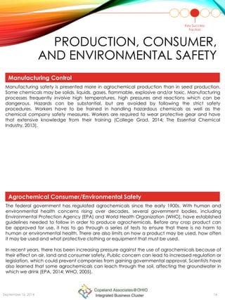 PRODUCTION, CONSUMER,
AND ENVIRONMENTAL SAFETY
Manufacturing safety is presented more in agrochemical production than in seed production.
Some chemicals may be solids, liquids, gases, flammable, explosive and/or toxic. Manufacturing
processes frequently involve high temperatures, high pressures and reactions which can be
dangerous. Hazards can be substantial, but are avoided by following the strict safety
procedures. Workers have to be trained in handling hazardous chemicals as well as the
chemical company safety measures. Workers are required to wear protective gear and have
that extensive knowledge from their training (College Grad, 2014; The Essential Chemical
Industry, 2013).
The federal government has regulated agrochemicals since the early 1900s. With human and
environmental health concerns rising over decades, several government bodies, including
Environmental Protection Agency (EPA) and World Health Organization (WHO), have established
guidelines needed to follow in order to produce agrochemicals. Before any crop product can
be approved for use, it has to go through a series of tests to ensure that there is no harm to
human or environmental health. There are also limits on how a product may be used, how often
it may be used and what protective clothing or equipment that must be used.
In recent years, there has been increasing pressure against the use of agrochemicals because of
their effect on air, land and consumer safety. Public concern can lead to increased regulation or
legislation, which could prevent companies from gaining governmental approval. Scientists have
also learned that some agrochemicals can leach through the soil, affecting the groundwater in
which we drink (EPA, 2014; WHO, 2005).
Key Success
Factors
Manufacturing Control
Agrochemical Consumer/Environmental Safety
September 16, 2014 14
 