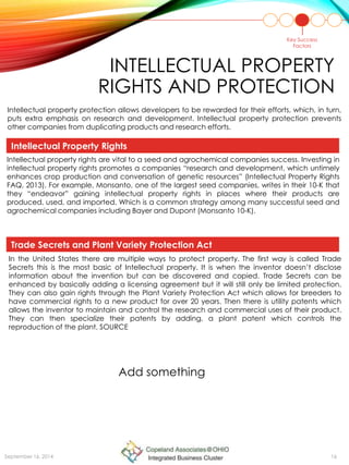 INTELLECTUAL PROPERTY
RIGHTS AND PROTECTION
Key Success
Factors
In the United States there are multiple ways to protect property. The first way is called Trade
Secrets this is the most basic of Intellectual property. It is when the inventor doesn’t disclose
information about the invention but can be discovered and copied. Trade Secrets can be
enhanced by basically adding a licensing agreement but it will still only be limited protection.
They can also gain rights through the Plant Variety Protection Act which allows for breeders to
have commercial rights to a new product for over 20 years. Then there is utility patents which
allows the inventor to maintain and control the research and commercial uses of their product.
They can then specialize their patents by adding, a plant patent which controls the
reproduction of the plant. SOURCE
Intellectual property rights are vital to a seed and agrochemical companies success. Investing in
intellectual property rights promotes a companies “research and development, which untimely
enhances crop production and conversation of genetic resources” (Intellectual Property Rights
FAQ, 2013). For example, Monsanto, one of the largest seed companies, writes in their 10-K that
they “endeavor” gaining intellectual property rights in places where their products are
produced, used, and imported. Which is a common strategy among many successful seed and
agrochemical companies including Bayer and Dupont (Monsanto 10-K).
Intellectual property protection allows developers to be rewarded for their efforts, which, in turn,
puts extra emphasis on research and development. Intellectual property protection prevents
other companies from duplicating products and research efforts.
Intellectual Property Rights
Trade Secrets and Plant Variety Protection Act
Add something
September 16, 2014 16
 