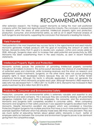 COMPANY
RECOMMENDATION
September 16, 2014 26
After extension research, the findings support Monsanto as being the most well positioned
company within the Seed and Agrochemical Production Industry. The conclusion is represented
by research within the areas of yield potential, intellectual property rights and protection,
production, Consumer, and environmental safety, as well as an in depth financial analysis of
both Syngenta and Monsanto, supporting the conclusion that Monsanto is leading the industry.
Yield Potential
Yield potential is the most important key success factor in the agrochemical and seed industry.
Monsanto generates multiple products with the goal of increasing the amount of yields for
farmers. Monsanto states that it’s goal is to double corn, soybean, cotton and canola yields by
2030. Although, Syngenta does want to increase their yield potential and productivity by 20%,
Monsanto has been outperforming them in the seed industry, as seen in recent financial
statements.
Monsanto actively pursues the protection of upholding Intellectual property ownership
throughout all markets involved in. This active pursuit decreases the chance of unauthorized use
of patented seeds and chemicals, while increasing revenues and the return on research and
development capital investments. Syngenta, on the other hand, does not pursue protecting
property rights in lesser developed nations because they do not want to further hinder
subsistence farming. Although this tactic is ethically applauded, it does not generate the
amount of revenue which Monsanto acquires each year. Although Monsanto’s R&D expense to
sales ratio has decreased from 11.72% in 2011 to 10.32% in 2013, Monsanto has increased its R&D
yearly investment by $16 million from 2012 to 2013.
Intellectual Property Rights and Protection
Production, consumer, and environmental safety is extremely valuable and essential to any
agrochemical and seed company. This is because they are constantly dealing with potentially
dangerous materials that could harm the employees, the consumer, and the environment.
Monsanto and Syngenta both completely excelled in consumer safety. When comparing
Monsanto and Syngenta in their safety practices it was apparent Syngenta excelled more than
Monsanto. Despite Monsanto's excellent star program which was considered a Voluntary
Protection Program Syngenta has multiple practices that have a much more positive impact. For
example Operation Pollinator which has already made bees 300 times more prevalent. They also
are much better at educating farmers about global safety. Monsanto is much better at
employee safety but between the consumer and environment Syngenta proves to be dominant
giving them the competitive edge.
Production, Consumer and Environmental Safety
 