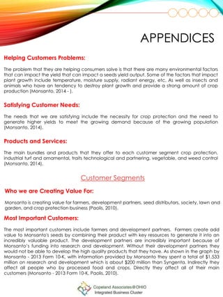 Helping Customers Problems:
The problem that they are helping consumers solve is that there are many environmental factors
that can impact the yield that can impact a seeds yield output. Some of the factors that impact
plant growth include temperature, moisture supply, radiant energy, etc. As well as insects and
animals who have an tendency to destroy plant growth and provide a strong amount of crop
production (Monsanto, 2014 - ).
Satisfying Customer Needs:
The needs that we are satisfying include the necessity for crop protection and the need to
generate higher yields to meet the growing demand because of the growing population
(Monsanto, 2014).
Products and Services:
The main bundles and products that they offer to each customer segment crop protection,
industrial turf and ornamental, traits technological and partnering, vegetable, and weed control
(Monsanto, 2014).
APPENDICES
Who we are Creating Value For:
Monsanto is creating value for farmers, development partners, seed distributors, society, lawn and
garden, and crop protection business (Paolis, 2010).
Customer Segments
Most Important Customers:
The most important customers include farmers and development partners. Farmers create add
value to Monsanto's seeds by combining their product with key resources to generate it into an
incredibly valuable product. The development partners are incredibly important because of
Monsanto’s funding into research and development. Without their development partners they
would not be able to develop the high quality products that they have. As shown in the graph by
Monsanto - 2013 Form 10-K, with information provided by Monsanto they spent a total of $1,533
million on research and development which is about $200 million than Syngenta. Indirectly they
affect all people who by processed food and crops. Directly they affect all of their main
customers (Monsanto - 2013 Form 10-K, Paolis, 2010).
 