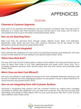 40
Channels to Customer Segments:
They want to be reached with distributors and the Monsanto company itself. They also want it
delivered or in stores near their locations because farmers are in rural areas and its hard to
necessarily find time to go to the stores to themselves (Paolis, 2010).
Channels
How we are Reaching Them:
Right now they are reaching them through media, delivery trucks, flight, and shipments.
Specifically when seeds are sent from Latin America Monsanto will fly the seeds to their
distribution centers all across the worlds (Paolis, 2010).
How Our Channels Integrated:
Their channels are integrated into their system by providing all farmers and distributors with easy
access to their seeds by not only selling it in one specific place (Paolis, 2010).
APPENDICES
Which Ones Work Best?:
The ones that work the best is being able to order on their website. This is because farmers do not
have to leave their crops to buy their agrochemicals and seeds which saves time. This is
incredibly important because when farmers waste time they lose money and potentially yield
(Paolis, 2010).
Which Ones are Most Cost-Efficient?:
The most cost efficient is bulk selling the products into their wholesale distributors because it will
be less of a delivery fee than shipping less product to one person’s house. It allows Monsanto to
move inventory way quicker (Paolis, 2010).
How we are Integrating Them with Customer Routines:
Monsanto is integrating their product with the customer routines by making them incredibly
accessible to farmers and distributors who are their main customer. They also are licensing their
technology and products which allows them to save costs because they don’t have to worry
about delivery costs. (Paolis, 2010).
 