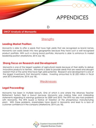 48
APPENDICES
SWOT Analysis of Monsanto
D
Strengths
Leading Market Position:
Monsanto is able to offer a seeds that have high yields that are recognized as brand names.
Monsanto can easily break into new geographies because they have such a well recognized
product portfolio. With such a strong brand portfolio, Monsanto is able to enhance its market
leadership position (MarketLine, 2014 July 18).
Strong Focus on Research and Development:
Monsanto is one of the largest suppliers of agricultural needs because of their ability to deliver
innovative products to farmers. Monsanto is able to provide seeds that are weed and drought
resistant that at the same time have high yield potential. Research and development is one of
the largest investments that Monsanto makes. Investing amounted to $1,533 million in fiscal
year 2013 (MarketLine, 2014 July 18)..
Weaknesses
Legal Proceeding:
Monsanto has been in multiple lawsuits. One of which is one where the Arkansas Teacher
Retirement System filed a lawsuit because Monsanto was making false and misleading
statements regarding its earnings guidance for 2009 and 2010. The EPA has also had problems
with Monsanto. The EPA issued a Notice of Violation at the phosphorous manufacturing
plant. With these problems, shareholders have doubt in Monsanto and lead to a lack of
customer confidence in the company (MarketLine, 2014 July 18).
 