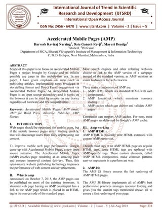 @ IJTSRD | Available Online @ www.ijtsrd.com
ISSN No: 2456
International
Research
Accelerated Mobile Pages
Darvesh Raviraj Narsing
Department of MCA, Bharati Vidyapeeth's Institute of Manag
C. B. D. Belapur, Navi Mumbai
ABSTRACT
Scope of this paper is to focus on Accelerated Mobile
Pages a project brought by Google and its infinite
possible use cases in this mobile-first era. In my
paper, I have given emphasis on areas such as
publishing articles, implementing news broadcast in
storytelling format and Direct Email engagement via
Accelerated Mobile Pages. As Accelerated Mobile
Pages is an open source technology and it works on
the browser it can be used by anyone on any device
regardless of hardware and OS compatibilities.
Keywords: Accelerated Mobile Pages, AMP email,
AMP for Word Press, Advertise, Publisher, AMP
Stories.
I. INTRODUCTION
Web pages should be optimized for mobile users, but
if the mobile browser pages aren’t loading quickly,
that will discourage users from fully appreciating our
content.
To improve mobile web page performance, Google
came up with Accelerated Mobile Pages, a new open
source initiative. The Accelerated Mobile Pages
(AMP) enables page rendering at an amazing pace
and ensures improved content delivery. Thus, this
open-source website publishing technology improves
the performance of web content and advertisements.
II. What is amp
Announced on October 7, 2015, the AMP pages can
be published on most of the existing browsers. A
standard web page having an AMP counterpart has a
link to the AMP page which is placed in an HTML
tag in the source code of the standard page.
@ IJTSRD | Available Online @ www.ijtsrd.com | Volume – 2 | Issue – 5 | Jul-Aug 2018
ISSN No: 2456 - 6470 | www.ijtsrd.com | Volume
International Journal of Trend in Scientific
Research and Development (IJTSRD)
International Open Access Journal
Accelerated Mobile Pages (AMP)
arvesh Raviraj Narsing1
, Date Ganesh Revji1
, Mayuri Dendge
1
Student, 2
Professor
Bharati Vidyapeeth's Institute of Management & Information Technology
Belapur, Navi Mumbai, Maharashtra, India
focus on Accelerated Mobile
Pages a project brought by Google and its infinite
first era. In my
paper, I have given emphasis on areas such as
publishing articles, implementing news broadcast in
ct Email engagement via
Accelerated Mobile Pages. As Accelerated Mobile
Pages is an open source technology and it works on
the browser it can be used by anyone on any device
regardless of hardware and OS compatibilities.
Pages, AMP email,
Press, Advertise, Publisher, AMP
Web pages should be optimized for mobile users, but
if the mobile browser pages aren’t loading quickly,
that will discourage users from fully appreciating our
To improve mobile web page performance, Google
came up with Accelerated Mobile Pages, a new open
source initiative. The Accelerated Mobile Pages
(AMP) enables page rendering at an amazing pace
and ensures improved content delivery. Thus, this
source website publishing technology improves
the performance of web content and advertisements.
Announced on October 7, 2015, the AMP pages can
be published on most of the existing browsers. A
standard web page having an AMP counterpart has a
link to the AMP page which is placed in an HTML
tag in the source code of the standard page.
Most search engines and other referring websites
choose to link to the AMP version of a webpage
instead of the standard version, as AMP versions as
easier to discover for web crawlers.
Three major components of AMP are:
1. AMP HTML which is a standard HTML with web
components.
2. AMP JavaScript which maintains resource
loading.
3. AMP caches which can deliver and validate AMP
pages
Companies can support AMP caches. For now, most
AMP pages are delivered by Google’s AMP cache.
III. Amp working
1. AMP HTML :
AMP HTML is basically core HTML extended with
custom AMP properties.
Though most tags in an AMP HTML page are regular
HTML tags, some HTML tags are replaced with
AMP-specific tags. These custom elements, called
AMP HTML components, make common patterns
easy to implement in a perform ant way.
2. AMP JS:
The AMP JS library ensures the fast rendering of
AMP HTML pages.
The AMP JS library implements all of AMP's best
performance practices manages resource loading and
gives you the custom tags mentioned above, all to
ensure a fast rendering of your page.
Aug 2018 Page: 338
6470 | www.ijtsrd.com | Volume - 2 | Issue – 5
Scientific
(IJTSRD)
International Open Access Journal
Mayuri Dendge2
ement & Information Technology
ngines and other referring websites
choose to link to the AMP version of a webpage
instead of the standard version, as AMP versions as
easier to discover for web crawlers.
components of AMP are:
AMP HTML which is a standard HTML with web
AMP JavaScript which maintains resource
AMP caches which can deliver and validate AMP
Companies can support AMP caches. For now, most
AMP pages are delivered by Google’s AMP cache.
core HTML extended with
Though most tags in an AMP HTML page are regular
HTML tags, some HTML tags are replaced with
specific tags. These custom elements, called
AMP HTML components, make common patterns
perform ant way.
The AMP JS library ensures the fast rendering of
The AMP JS library implements all of AMP's best
performance practices manages resource loading and
gives you the custom tags mentioned above, all to
st rendering of your page.
 