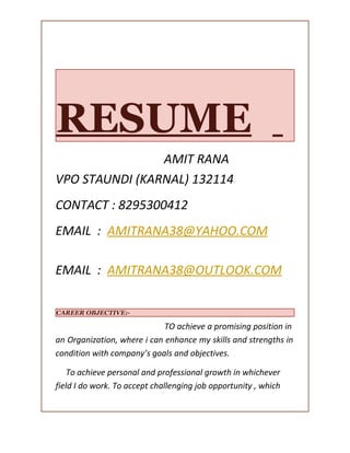 RESUME
AMIT RANA
VPO STAUNDI (KARNAL) 132114
CONTACT : 8295300412
EMAIL : AMITRANA38@YAHOO.COM
EMAIL : AMITRANA38@OUTLOOK.COM
CAREER OBJECTIVE:-
TO achieve a promising position in
an Organization, where i can enhance my skills and strengths in
condition with company’s goals and objectives.
To achieve personal and professional growth in whichever
field I do work. To accept challenging job opportunity , which
 