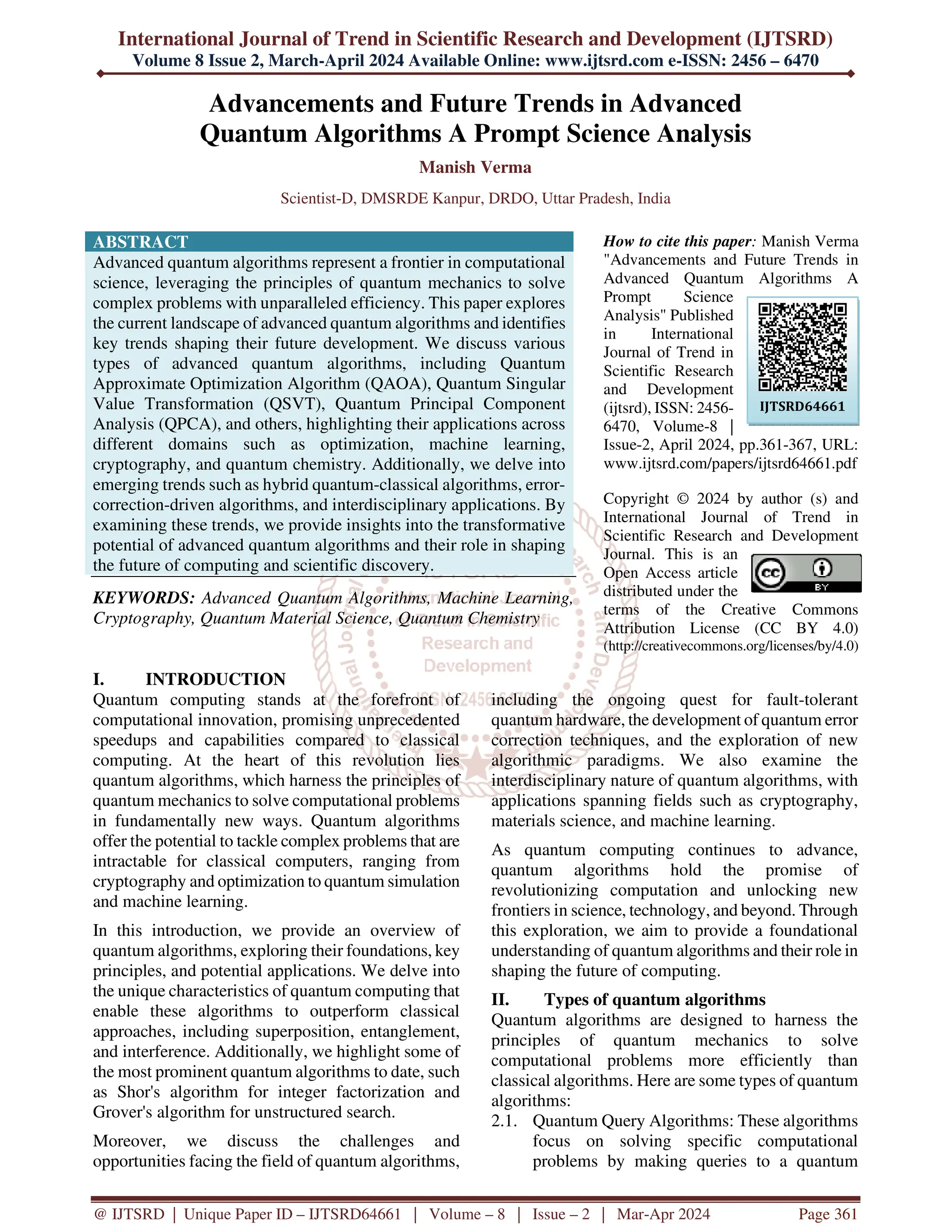 International Journal of Trend in Scientific Research and Development (IJTSRD)
Volume 8 Issue 2, March-April 2024 Available Online: www.ijtsrd.com e-ISSN: 2456 – 6470
@ IJTSRD | Unique Paper ID – IJTSRD64661 | Volume – 8 | Issue – 2 | Mar-Apr 2024 Page 361
Advancements and Future Trends in Advanced
Quantum Algorithms A Prompt Science Analysis
Manish Verma
Scientist-D, DMSRDE Kanpur, DRDO, Uttar Pradesh, India
ABSTRACT
Advanced quantum algorithms represent a frontier in computational
science, leveraging the principles of quantum mechanics to solve
complex problems with unparalleled efficiency. This paper explores
the current landscape of advanced quantum algorithms and identifies
key trends shaping their future development. We discuss various
types of advanced quantum algorithms, including Quantum
Approximate Optimization Algorithm (QAOA), Quantum Singular
Value Transformation (QSVT), Quantum Principal Component
Analysis (QPCA), and others, highlighting their applications across
different domains such as optimization, machine learning,
cryptography, and quantum chemistry. Additionally, we delve into
emerging trends such as hybrid quantum-classical algorithms, error-
correction-driven algorithms, and interdisciplinary applications. By
examining these trends, we provide insights into the transformative
potential of advanced quantum algorithms and their role in shaping
the future of computing and scientific discovery.
KEYWORDS: Advanced Quantum Algorithms, Machine Learning,
Cryptography, Quantum Material Science, Quantum Chemistry
How to cite this paper: Manish Verma
"Advancements and Future Trends in
Advanced Quantum Algorithms A
Prompt Science
Analysis" Published
in International
Journal of Trend in
Scientific Research
and Development
(ijtsrd), ISSN: 2456-
6470, Volume-8 |
Issue-2, April 2024, pp.361-367, URL:
www.ijtsrd.com/papers/ijtsrd64661.pdf
Copyright © 2024 by author (s) and
International Journal of Trend in
Scientific Research and Development
Journal. This is an
Open Access article
distributed under the
terms of the Creative Commons
Attribution License (CC BY 4.0)
(http://creativecommons.org/licenses/by/4.0)
I. INTRODUCTION
Quantum computing stands at the forefront of
computational innovation, promising unprecedented
speedups and capabilities compared to classical
computing. At the heart of this revolution lies
quantum algorithms, which harness the principles of
quantum mechanics to solve computational problems
in fundamentally new ways. Quantum algorithms
offer the potential to tackle complex problems that are
intractable for classical computers, ranging from
cryptography and optimization to quantum simulation
and machine learning.
In this introduction, we provide an overview of
quantum algorithms, exploring their foundations, key
principles, and potential applications. We delve into
the unique characteristics of quantum computing that
enable these algorithms to outperform classical
approaches, including superposition, entanglement,
and interference. Additionally, we highlight some of
the most prominent quantum algorithms to date, such
as Shor's algorithm for integer factorization and
Grover's algorithm for unstructured search.
Moreover, we discuss the challenges and
opportunities facing the field of quantum algorithms,
including the ongoing quest for fault-tolerant
quantum hardware, the development of quantum error
correction techniques, and the exploration of new
algorithmic paradigms. We also examine the
interdisciplinary nature of quantum algorithms, with
applications spanning fields such as cryptography,
materials science, and machine learning.
As quantum computing continues to advance,
quantum algorithms hold the promise of
revolutionizing computation and unlocking new
frontiers in science, technology, and beyond. Through
this exploration, we aim to provide a foundational
understanding of quantum algorithms and their role in
shaping the future of computing.
II. Types of quantum algorithms
Quantum algorithms are designed to harness the
principles of quantum mechanics to solve
computational problems more efficiently than
classical algorithms. Here are some types of quantum
algorithms:
2.1. Quantum Query Algorithms: These algorithms
focus on solving specific computational
problems by making queries to a quantum
IJTSRD64661
 