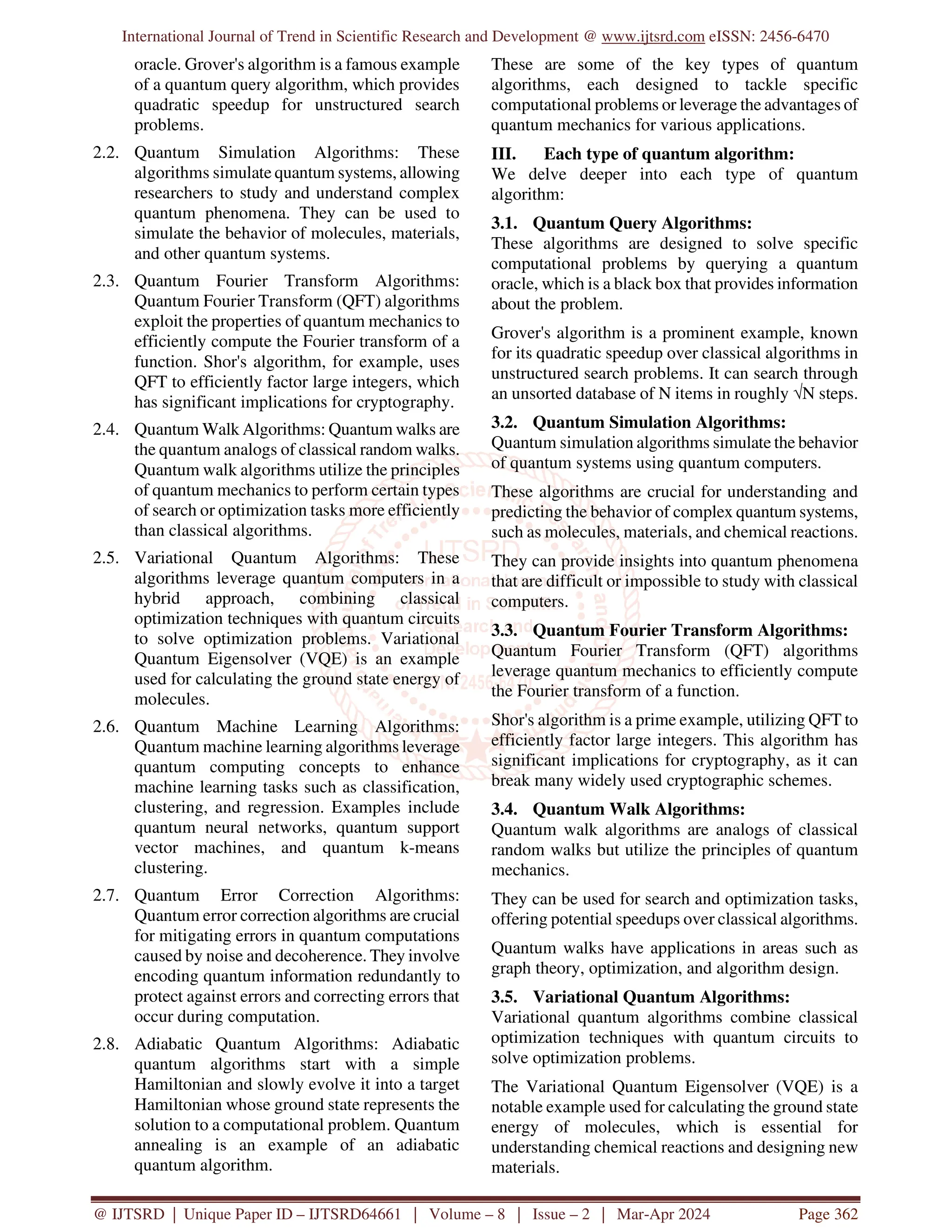International Journal of Trend in Scientific Research and Development @ www.ijtsrd.com eISSN: 2456-6470
@ IJTSRD | Unique Paper ID – IJTSRD64661 | Volume – 8 | Issue – 2 | Mar-Apr 2024 Page 362
oracle. Grover's algorithm is a famous example
of a quantum query algorithm, which provides
quadratic speedup for unstructured search
problems.
2.2. Quantum Simulation Algorithms: These
algorithms simulate quantum systems, allowing
researchers to study and understand complex
quantum phenomena. They can be used to
simulate the behavior of molecules, materials,
and other quantum systems.
2.3. Quantum Fourier Transform Algorithms:
Quantum Fourier Transform (QFT) algorithms
exploit the properties of quantum mechanics to
efficiently compute the Fourier transform of a
function. Shor's algorithm, for example, uses
QFT to efficiently factor large integers, which
has significant implications for cryptography.
2.4. Quantum Walk Algorithms: Quantum walks are
the quantum analogs of classical random walks.
Quantum walk algorithms utilize the principles
of quantum mechanics to perform certain types
of search or optimization tasks more efficiently
than classical algorithms.
2.5. Variational Quantum Algorithms: These
algorithms leverage quantum computers in a
hybrid approach, combining classical
optimization techniques with quantum circuits
to solve optimization problems. Variational
Quantum Eigensolver (VQE) is an example
used for calculating the ground state energy of
molecules.
2.6. Quantum Machine Learning Algorithms:
Quantum machine learning algorithms leverage
quantum computing concepts to enhance
machine learning tasks such as classification,
clustering, and regression. Examples include
quantum neural networks, quantum support
vector machines, and quantum k-means
clustering.
2.7. Quantum Error Correction Algorithms:
Quantum error correction algorithms are crucial
for mitigating errors in quantum computations
caused by noise and decoherence. They involve
encoding quantum information redundantly to
protect against errors and correcting errors that
occur during computation.
2.8. Adiabatic Quantum Algorithms: Adiabatic
quantum algorithms start with a simple
Hamiltonian and slowly evolve it into a target
Hamiltonian whose ground state represents the
solution to a computational problem. Quantum
annealing is an example of an adiabatic
quantum algorithm.
These are some of the key types of quantum
algorithms, each designed to tackle specific
computational problems or leverage the advantages of
quantum mechanics for various applications.
III. Each type of quantum algorithm:
We delve deeper into each type of quantum
algorithm:
3.1. Quantum Query Algorithms:
These algorithms are designed to solve specific
computational problems by querying a quantum
oracle, which is a black box that provides information
about the problem.
Grover's algorithm is a prominent example, known
for its quadratic speedup over classical algorithms in
unstructured search problems. It can search through
an unsorted database of N items in roughly √N steps.
3.2. Quantum Simulation Algorithms:
Quantum simulation algorithms simulate the behavior
of quantum systems using quantum computers.
These algorithms are crucial for understanding and
predicting the behavior of complex quantum systems,
such as molecules, materials, and chemical reactions.
They can provide insights into quantum phenomena
that are difficult or impossible to study with classical
computers.
3.3. Quantum Fourier Transform Algorithms:
Quantum Fourier Transform (QFT) algorithms
leverage quantum mechanics to efficiently compute
the Fourier transform of a function.
Shor's algorithm is a prime example, utilizing QFT to
efficiently factor large integers. This algorithm has
significant implications for cryptography, as it can
break many widely used cryptographic schemes.
3.4. Quantum Walk Algorithms:
Quantum walk algorithms are analogs of classical
random walks but utilize the principles of quantum
mechanics.
They can be used for search and optimization tasks,
offering potential speedups over classical algorithms.
Quantum walks have applications in areas such as
graph theory, optimization, and algorithm design.
3.5. Variational Quantum Algorithms:
Variational quantum algorithms combine classical
optimization techniques with quantum circuits to
solve optimization problems.
The Variational Quantum Eigensolver (VQE) is a
notable example used for calculating the ground state
energy of molecules, which is essential for
understanding chemical reactions and designing new
materials.
 