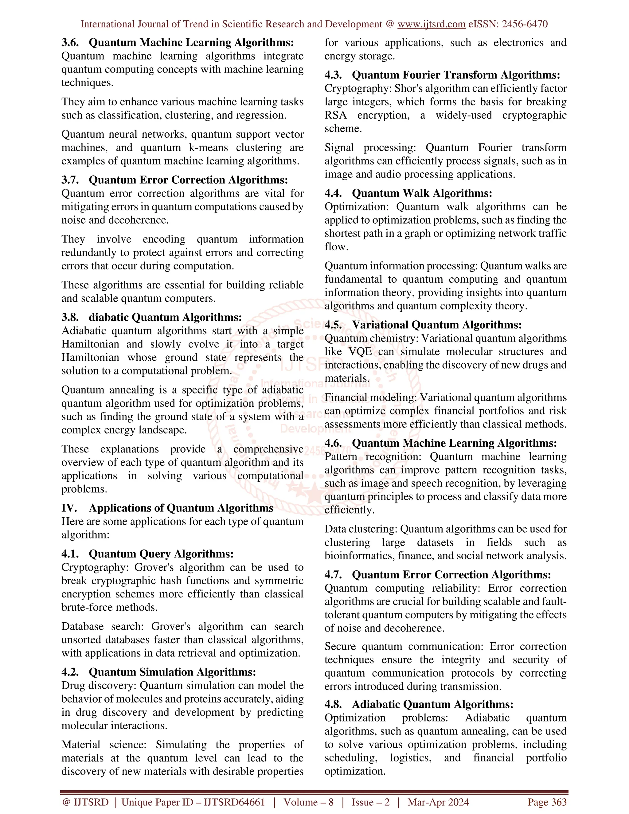 International Journal of Trend in Scientific Research and Development @ www.ijtsrd.com eISSN: 2456-6470
@ IJTSRD | Unique Paper ID – IJTSRD64661 | Volume – 8 | Issue – 2 | Mar-Apr 2024 Page 363
3.6. Quantum Machine Learning Algorithms:
Quantum machine learning algorithms integrate
quantum computing concepts with machine learning
techniques.
They aim to enhance various machine learning tasks
such as classification, clustering, and regression.
Quantum neural networks, quantum support vector
machines, and quantum k-means clustering are
examples of quantum machine learning algorithms.
3.7. Quantum Error Correction Algorithms:
Quantum error correction algorithms are vital for
mitigating errors in quantum computations caused by
noise and decoherence.
They involve encoding quantum information
redundantly to protect against errors and correcting
errors that occur during computation.
These algorithms are essential for building reliable
and scalable quantum computers.
3.8. diabatic Quantum Algorithms:
Adiabatic quantum algorithms start with a simple
Hamiltonian and slowly evolve it into a target
Hamiltonian whose ground state represents the
solution to a computational problem.
Quantum annealing is a specific type of adiabatic
quantum algorithm used for optimization problems,
such as finding the ground state of a system with a
complex energy landscape.
These explanations provide a comprehensive
overview of each type of quantum algorithm and its
applications in solving various computational
problems.
IV. Applications of Quantum Algorithms
Here are some applications for each type of quantum
algorithm:
4.1. Quantum Query Algorithms:
Cryptography: Grover's algorithm can be used to
break cryptographic hash functions and symmetric
encryption schemes more efficiently than classical
brute-force methods.
Database search: Grover's algorithm can search
unsorted databases faster than classical algorithms,
with applications in data retrieval and optimization.
4.2. Quantum Simulation Algorithms:
Drug discovery: Quantum simulation can model the
behavior of molecules and proteins accurately, aiding
in drug discovery and development by predicting
molecular interactions.
Material science: Simulating the properties of
materials at the quantum level can lead to the
discovery of new materials with desirable properties
for various applications, such as electronics and
energy storage.
4.3. Quantum Fourier Transform Algorithms:
Cryptography: Shor's algorithm can efficiently factor
large integers, which forms the basis for breaking
RSA encryption, a widely-used cryptographic
scheme.
Signal processing: Quantum Fourier transform
algorithms can efficiently process signals, such as in
image and audio processing applications.
4.4. Quantum Walk Algorithms:
Optimization: Quantum walk algorithms can be
applied to optimization problems, such as finding the
shortest path in a graph or optimizing network traffic
flow.
Quantum information processing: Quantum walks are
fundamental to quantum computing and quantum
information theory, providing insights into quantum
algorithms and quantum complexity theory.
4.5. Variational Quantum Algorithms:
Quantum chemistry: Variational quantum algorithms
like VQE can simulate molecular structures and
interactions, enabling the discovery of new drugs and
materials.
Financial modeling: Variational quantum algorithms
can optimize complex financial portfolios and risk
assessments more efficiently than classical methods.
4.6. Quantum Machine Learning Algorithms:
Pattern recognition: Quantum machine learning
algorithms can improve pattern recognition tasks,
such as image and speech recognition, by leveraging
quantum principles to process and classify data more
efficiently.
Data clustering: Quantum algorithms can be used for
clustering large datasets in fields such as
bioinformatics, finance, and social network analysis.
4.7. Quantum Error Correction Algorithms:
Quantum computing reliability: Error correction
algorithms are crucial for building scalable and fault-
tolerant quantum computers by mitigating the effects
of noise and decoherence.
Secure quantum communication: Error correction
techniques ensure the integrity and security of
quantum communication protocols by correcting
errors introduced during transmission.
4.8. Adiabatic Quantum Algorithms:
Optimization problems: Adiabatic quantum
algorithms, such as quantum annealing, can be used
to solve various optimization problems, including
scheduling, logistics, and financial portfolio
optimization.
 