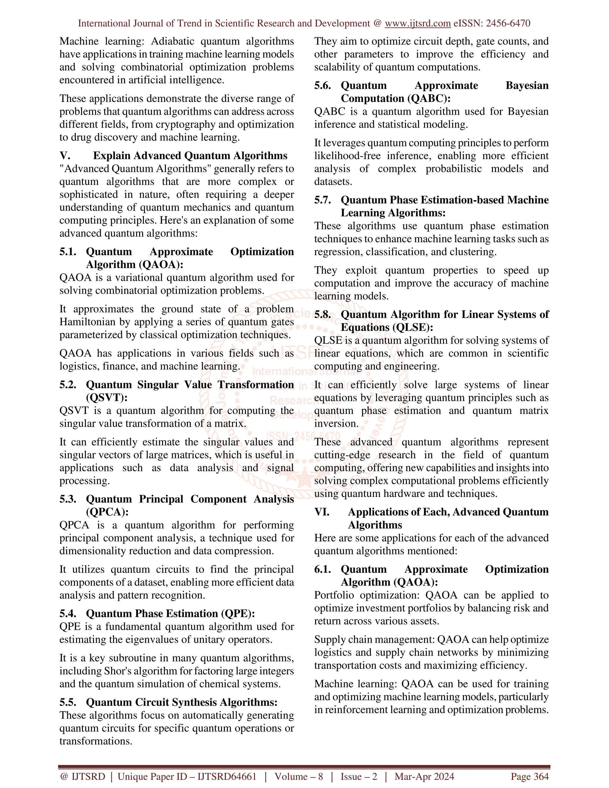 International Journal of Trend in Scientific Research and Development @ www.ijtsrd.com eISSN: 2456-6470
@ IJTSRD | Unique Paper ID – IJTSRD64661 | Volume – 8 | Issue – 2 | Mar-Apr 2024 Page 364
Machine learning: Adiabatic quantum algorithms
have applications in training machine learning models
and solving combinatorial optimization problems
encountered in artificial intelligence.
These applications demonstrate the diverse range of
problems that quantum algorithms can address across
different fields, from cryptography and optimization
to drug discovery and machine learning.
V. Explain Advanced Quantum Algorithms
"Advanced Quantum Algorithms" generally refers to
quantum algorithms that are more complex or
sophisticated in nature, often requiring a deeper
understanding of quantum mechanics and quantum
computing principles. Here's an explanation of some
advanced quantum algorithms:
5.1. Quantum Approximate Optimization
Algorithm (QAOA):
QAOA is a variational quantum algorithm used for
solving combinatorial optimization problems.
It approximates the ground state of a problem
Hamiltonian by applying a series of quantum gates
parameterized by classical optimization techniques.
QAOA has applications in various fields such as
logistics, finance, and machine learning.
5.2. Quantum Singular Value Transformation
(QSVT):
QSVT is a quantum algorithm for computing the
singular value transformation of a matrix.
It can efficiently estimate the singular values and
singular vectors of large matrices, which is useful in
applications such as data analysis and signal
processing.
5.3. Quantum Principal Component Analysis
(QPCA):
QPCA is a quantum algorithm for performing
principal component analysis, a technique used for
dimensionality reduction and data compression.
It utilizes quantum circuits to find the principal
components of a dataset, enabling more efficient data
analysis and pattern recognition.
5.4. Quantum Phase Estimation (QPE):
QPE is a fundamental quantum algorithm used for
estimating the eigenvalues of unitary operators.
It is a key subroutine in many quantum algorithms,
including Shor's algorithm for factoring large integers
and the quantum simulation of chemical systems.
5.5. Quantum Circuit Synthesis Algorithms:
These algorithms focus on automatically generating
quantum circuits for specific quantum operations or
transformations.
They aim to optimize circuit depth, gate counts, and
other parameters to improve the efficiency and
scalability of quantum computations.
5.6. Quantum Approximate Bayesian
Computation (QABC):
QABC is a quantum algorithm used for Bayesian
inference and statistical modeling.
It leverages quantum computing principles to perform
likelihood-free inference, enabling more efficient
analysis of complex probabilistic models and
datasets.
5.7. Quantum Phase Estimation-based Machine
Learning Algorithms:
These algorithms use quantum phase estimation
techniques to enhance machine learning tasks such as
regression, classification, and clustering.
They exploit quantum properties to speed up
computation and improve the accuracy of machine
learning models.
5.8. Quantum Algorithm for Linear Systems of
Equations (QLSE):
QLSE is a quantum algorithm for solving systems of
linear equations, which are common in scientific
computing and engineering.
It can efficiently solve large systems of linear
equations by leveraging quantum principles such as
quantum phase estimation and quantum matrix
inversion.
These advanced quantum algorithms represent
cutting-edge research in the field of quantum
computing, offering new capabilities and insights into
solving complex computational problems efficiently
using quantum hardware and techniques.
VI. Applications of Each, Advanced Quantum
Algorithms
Here are some applications for each of the advanced
quantum algorithms mentioned:
6.1. Quantum Approximate Optimization
Algorithm (QAOA):
Portfolio optimization: QAOA can be applied to
optimize investment portfolios by balancing risk and
return across various assets.
Supply chain management: QAOA can help optimize
logistics and supply chain networks by minimizing
transportation costs and maximizing efficiency.
Machine learning: QAOA can be used for training
and optimizing machine learning models, particularly
in reinforcement learning and optimization problems.
 
