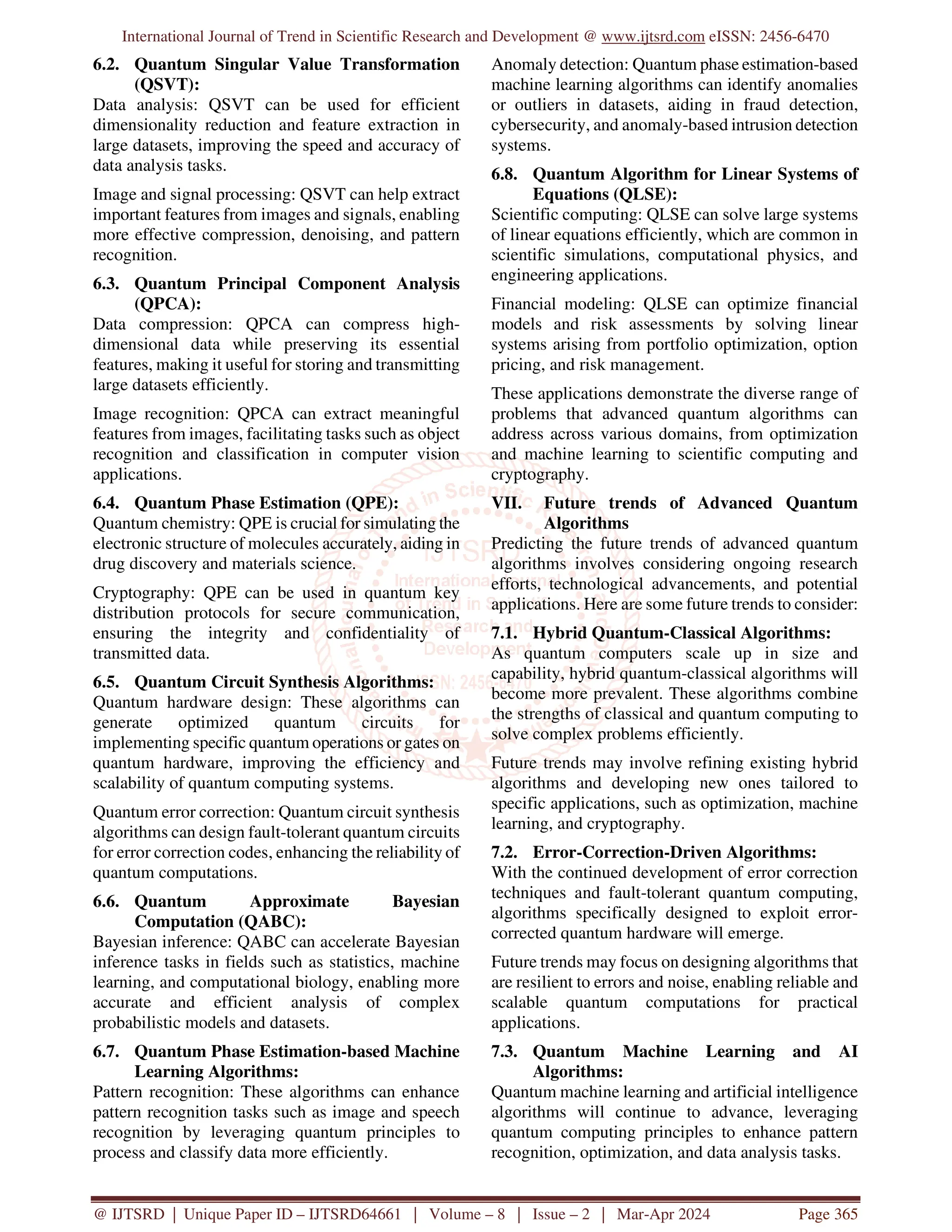 International Journal of Trend in Scientific Research and Development @ www.ijtsrd.com eISSN: 2456-6470
@ IJTSRD | Unique Paper ID – IJTSRD64661 | Volume – 8 | Issue – 2 | Mar-Apr 2024 Page 365
6.2. Quantum Singular Value Transformation
(QSVT):
Data analysis: QSVT can be used for efficient
dimensionality reduction and feature extraction in
large datasets, improving the speed and accuracy of
data analysis tasks.
Image and signal processing: QSVT can help extract
important features from images and signals, enabling
more effective compression, denoising, and pattern
recognition.
6.3. Quantum Principal Component Analysis
(QPCA):
Data compression: QPCA can compress high-
dimensional data while preserving its essential
features, making it useful for storing and transmitting
large datasets efficiently.
Image recognition: QPCA can extract meaningful
features from images, facilitating tasks such as object
recognition and classification in computer vision
applications.
6.4. Quantum Phase Estimation (QPE):
Quantum chemistry: QPE is crucial for simulating the
electronic structure of molecules accurately, aiding in
drug discovery and materials science.
Cryptography: QPE can be used in quantum key
distribution protocols for secure communication,
ensuring the integrity and confidentiality of
transmitted data.
6.5. Quantum Circuit Synthesis Algorithms:
Quantum hardware design: These algorithms can
generate optimized quantum circuits for
implementing specific quantum operations or gates on
quantum hardware, improving the efficiency and
scalability of quantum computing systems.
Quantum error correction: Quantum circuit synthesis
algorithms can design fault-tolerant quantum circuits
for error correction codes, enhancing the reliability of
quantum computations.
6.6. Quantum Approximate Bayesian
Computation (QABC):
Bayesian inference: QABC can accelerate Bayesian
inference tasks in fields such as statistics, machine
learning, and computational biology, enabling more
accurate and efficient analysis of complex
probabilistic models and datasets.
6.7. Quantum Phase Estimation-based Machine
Learning Algorithms:
Pattern recognition: These algorithms can enhance
pattern recognition tasks such as image and speech
recognition by leveraging quantum principles to
process and classify data more efficiently.
Anomaly detection: Quantum phase estimation-based
machine learning algorithms can identify anomalies
or outliers in datasets, aiding in fraud detection,
cybersecurity, and anomaly-based intrusion detection
systems.
6.8. Quantum Algorithm for Linear Systems of
Equations (QLSE):
Scientific computing: QLSE can solve large systems
of linear equations efficiently, which are common in
scientific simulations, computational physics, and
engineering applications.
Financial modeling: QLSE can optimize financial
models and risk assessments by solving linear
systems arising from portfolio optimization, option
pricing, and risk management.
These applications demonstrate the diverse range of
problems that advanced quantum algorithms can
address across various domains, from optimization
and machine learning to scientific computing and
cryptography.
VII. Future trends of Advanced Quantum
Algorithms
Predicting the future trends of advanced quantum
algorithms involves considering ongoing research
efforts, technological advancements, and potential
applications. Here are some future trends to consider:
7.1. Hybrid Quantum-Classical Algorithms:
As quantum computers scale up in size and
capability, hybrid quantum-classical algorithms will
become more prevalent. These algorithms combine
the strengths of classical and quantum computing to
solve complex problems efficiently.
Future trends may involve refining existing hybrid
algorithms and developing new ones tailored to
specific applications, such as optimization, machine
learning, and cryptography.
7.2. Error-Correction-Driven Algorithms:
With the continued development of error correction
techniques and fault-tolerant quantum computing,
algorithms specifically designed to exploit error-
corrected quantum hardware will emerge.
Future trends may focus on designing algorithms that
are resilient to errors and noise, enabling reliable and
scalable quantum computations for practical
applications.
7.3. Quantum Machine Learning and AI
Algorithms:
Quantum machine learning and artificial intelligence
algorithms will continue to advance, leveraging
quantum computing principles to enhance pattern
recognition, optimization, and data analysis tasks.
 