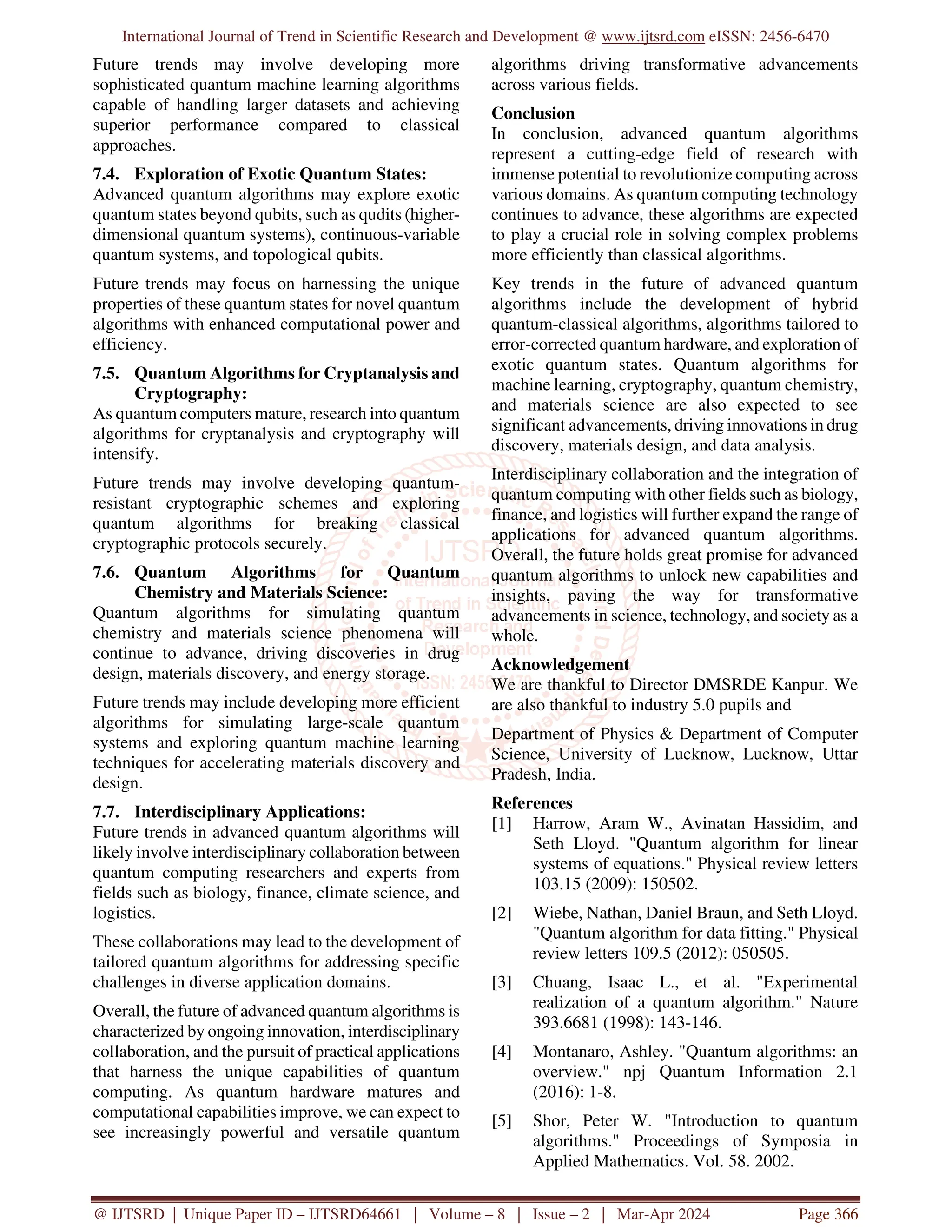 International Journal of Trend in Scientific Research and Development @ www.ijtsrd.com eISSN: 2456-6470
@ IJTSRD | Unique Paper ID – IJTSRD64661 | Volume – 8 | Issue – 2 | Mar-Apr 2024 Page 366
Future trends may involve developing more
sophisticated quantum machine learning algorithms
capable of handling larger datasets and achieving
superior performance compared to classical
approaches.
7.4. Exploration of Exotic Quantum States:
Advanced quantum algorithms may explore exotic
quantum states beyond qubits, such as qudits (higher-
dimensional quantum systems), continuous-variable
quantum systems, and topological qubits.
Future trends may focus on harnessing the unique
properties of these quantum states for novel quantum
algorithms with enhanced computational power and
efficiency.
7.5. Quantum Algorithms for Cryptanalysis and
Cryptography:
As quantum computers mature, research into quantum
algorithms for cryptanalysis and cryptography will
intensify.
Future trends may involve developing quantum-
resistant cryptographic schemes and exploring
quantum algorithms for breaking classical
cryptographic protocols securely.
7.6. Quantum Algorithms for Quantum
Chemistry and Materials Science:
Quantum algorithms for simulating quantum
chemistry and materials science phenomena will
continue to advance, driving discoveries in drug
design, materials discovery, and energy storage.
Future trends may include developing more efficient
algorithms for simulating large-scale quantum
systems and exploring quantum machine learning
techniques for accelerating materials discovery and
design.
7.7. Interdisciplinary Applications:
Future trends in advanced quantum algorithms will
likely involve interdisciplinary collaboration between
quantum computing researchers and experts from
fields such as biology, finance, climate science, and
logistics.
These collaborations may lead to the development of
tailored quantum algorithms for addressing specific
challenges in diverse application domains.
Overall, the future of advanced quantum algorithms is
characterized by ongoing innovation, interdisciplinary
collaboration, and the pursuit of practical applications
that harness the unique capabilities of quantum
computing. As quantum hardware matures and
computational capabilities improve, we can expect to
see increasingly powerful and versatile quantum
algorithms driving transformative advancements
across various fields.
Conclusion
In conclusion, advanced quantum algorithms
represent a cutting-edge field of research with
immense potential to revolutionize computing across
various domains. As quantum computing technology
continues to advance, these algorithms are expected
to play a crucial role in solving complex problems
more efficiently than classical algorithms.
Key trends in the future of advanced quantum
algorithms include the development of hybrid
quantum-classical algorithms, algorithms tailored to
error-corrected quantum hardware, and exploration of
exotic quantum states. Quantum algorithms for
machine learning, cryptography, quantum chemistry,
and materials science are also expected to see
significant advancements, driving innovations in drug
discovery, materials design, and data analysis.
Interdisciplinary collaboration and the integration of
quantum computing with other fields such as biology,
finance, and logistics will further expand the range of
applications for advanced quantum algorithms.
Overall, the future holds great promise for advanced
quantum algorithms to unlock new capabilities and
insights, paving the way for transformative
advancements in science, technology, and society as a
whole.
Acknowledgement
We are thankful to Director DMSRDE Kanpur. We
are also thankful to industry 5.0 pupils and
Department of Physics & Department of Computer
Science, University of Lucknow, Lucknow, Uttar
Pradesh, India.
References
[1] Harrow, Aram W., Avinatan Hassidim, and
Seth Lloyd. "Quantum algorithm for linear
systems of equations." Physical review letters
103.15 (2009): 150502.
[2] Wiebe, Nathan, Daniel Braun, and Seth Lloyd.
"Quantum algorithm for data fitting." Physical
review letters 109.5 (2012): 050505.
[3] Chuang, Isaac L., et al. "Experimental
realization of a quantum algorithm." Nature
393.6681 (1998): 143-146.
[4] Montanaro, Ashley. "Quantum algorithms: an
overview." npj Quantum Information 2.1
(2016): 1-8.
[5] Shor, Peter W. "Introduction to quantum
algorithms." Proceedings of Symposia in
Applied Mathematics. Vol. 58. 2002.
 