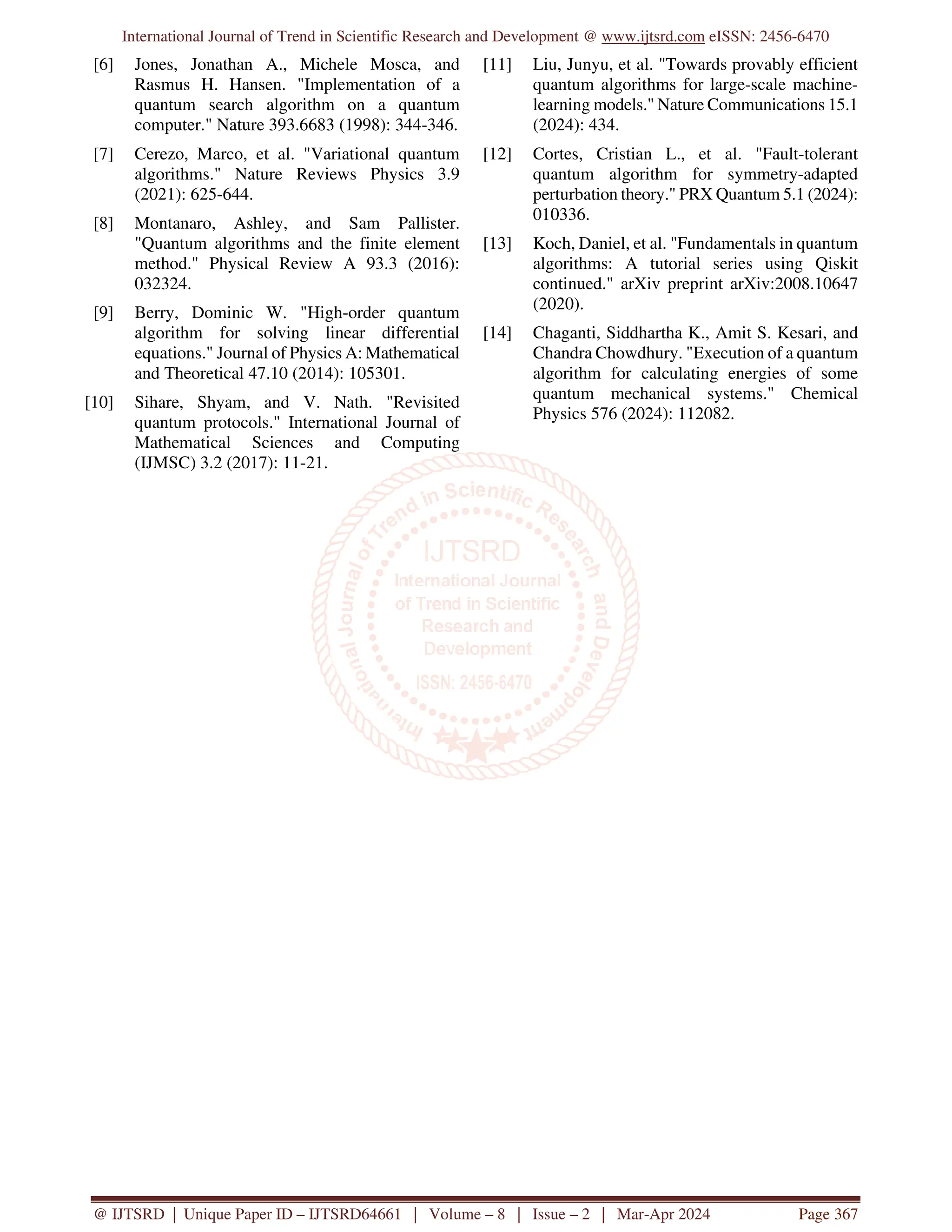 International Journal of Trend in Scientific Research and Development @ www.ijtsrd.com eISSN: 2456-6470
@ IJTSRD | Unique Paper ID – IJTSRD64661 | Volume – 8 | Issue – 2 | Mar-Apr 2024 Page 367
[6] Jones, Jonathan A., Michele Mosca, and
Rasmus H. Hansen. "Implementation of a
quantum search algorithm on a quantum
computer." Nature 393.6683 (1998): 344-346.
[7] Cerezo, Marco, et al. "Variational quantum
algorithms." Nature Reviews Physics 3.9
(2021): 625-644.
[8] Montanaro, Ashley, and Sam Pallister.
"Quantum algorithms and the finite element
method." Physical Review A 93.3 (2016):
032324.
[9] Berry, Dominic W. "High-order quantum
algorithm for solving linear differential
equations." Journal of Physics A: Mathematical
and Theoretical 47.10 (2014): 105301.
[10] Sihare, Shyam, and V. Nath. "Revisited
quantum protocols." International Journal of
Mathematical Sciences and Computing
(IJMSC) 3.2 (2017): 11-21.
[11] Liu, Junyu, et al. "Towards provably efficient
quantum algorithms for large-scale machine-
learning models." Nature Communications 15.1
(2024): 434.
[12] Cortes, Cristian L., et al. "Fault-tolerant
quantum algorithm for symmetry-adapted
perturbation theory." PRX Quantum 5.1 (2024):
010336.
[13] Koch, Daniel, et al. "Fundamentals in quantum
algorithms: A tutorial series using Qiskit
continued." arXiv preprint arXiv:2008.10647
(2020).
[14] Chaganti, Siddhartha K., Amit S. Kesari, and
Chandra Chowdhury. "Execution of a quantum
algorithm for calculating energies of some
quantum mechanical systems." Chemical
Physics 576 (2024): 112082.
 
