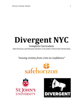 Discover.	
  Develop.	
  Unleash.	
  	
   1	
  
	
  
	
  
	
  
Divergent	
  NYC	
  
Complete	
  Curriculum	
  
Safe	
  Horizons	
  and	
  Ozanam	
  Scholars	
  at	
  St.	
  John’s	
  University	
  Partnership	
  
	
  
	
  
“moving	
  victims	
  from	
  crisis	
  to	
  confidence”	
  
	
  
	
  
	
  
	
  
	
  
	
  
	
  
	
  
	
  
	
  
	
  
	
  
	
  
	
  
	
  
	
  
	
  
	
  
 