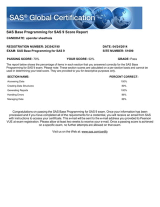 SAS Base Programming for SAS 9 Score Report
CANDIDATE: upendar sheethala
REGISTRATION NUMBER: 263542190 DATE: 04/24/2014
EXAM: SAS Base Programming for SAS 9 SITE NUMBER: 51699
Congratulations on passing the SAS Base Programming for SAS 9 exam. Once your information has been
processed and if you have completed all of the requirements for a credential, you will receive an email from SAS
with instructions to access your certificate. This e-mail will be sent to the e-mail address you provided to Pearson
VUE at exam registration. Please allow at least two weeks to receive your e-mail. Once a passing score is achieved
on a specific exam, no further attempts are allowed on that exam.
Visit us on the Web at: www.sas.com/certify
PASSING SCORE: 70% YOUR SCORE: 92% GRADE: Pass
The report below shows the percentage of items in each section that you answered correctly for the SAS Base
Programming for SAS 9 exam. Please note: These section scores are calculated on a per section basis and cannot be
used in determining your total score. They are provided to you for descriptive purposes only.
SECTION NAME: PERCENT CORRECT:
Accessing Data 100%
Creating Data Structures 89%
Generating Reports 100%
Handling Errors 86%
Managing Data 88%
 