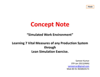 Concept Note
“Simulated Work Environment”
Learning 7 Vital Measures of any Production System
through
Lean Simulation Exercise.
Sameer Kumar
3TP-Jan 2011(IIMA)
sameercar@gmail.com
Mob 00-91-9650024171
7VmEe
 