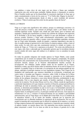 Las palabras o notas clave de este signo son tan claras y llanas que cualquier
explicación mía sólo servirá para confundir. Hablan directa y claramente al corazón.
Para el hombre medio que no ha desarrollado la conciencia espiritual, la frase que se
repite constantemente a través de los eones es: “Y el Verbo dijo: Hágase la elección”.
La respuesta viene oportunamente desde el alma y como resultado del proceso
evolutivo: “Elijo el camino que lleva entre las dos grandes líneas de fuerza”.
VIRGO, LA VIRGEN
Virgo es el signo más significativo del zodíaco, porque su simbología concierne a la
meta del proceso evolutivo, que consiste en proteger, nutrir y por último revelar la
realidad espiritual oculta. Siempre está velada por cada forma, pero la humana está
equipada y dotada para manifestarse en forma muy distinta de cualquier otra expresión
de la divinidad, a fin de hacer tangible y objetivo lo que está destinado a realizar el
proceso creador. Géminis y Virgo están estrechamente relacionados, pero Géminis
presenta los pares de opuestos -alma y cuerpo- como dos entidades separadas, mientras
que en Virgo están fusionadas, siendo de grande y suprema importancia una para la
otra; la madre protege al germen de la vida erística; la materia ampara, cobija y nutre al
alma oculta. La nota clave que más exactamente encierra la verdad, en cuanto a la
misión de Virgo, es: “Cristo en ti, esperanza es de gloria”. No existe otra definición de
este signo, más clara y adecuada que la expresada; quisiera que la recordaran durante
nuestro estudio del sexto signo del zodíaco (o el séptimo si no se considera la rueda
revertida).
En todas las grandes religiones del mundo aparece la Virgen Madre, como puede
comprobarse por el estudio de cualquier libro sobre religiones comparadas. No puedo
explicarles más extensamente este reconocimiento universal de la tarea de Virgo, ni es
necesario hacerlo, porque ya lo hicieron adecuadamente muchas escuelas de
investigación. Sin embargo, podría señalar cuatro de los nombres de la Virgen,
familiares a todos, que dicen mucho sobre la naturaleza forma, de la cual la Virgen es el
símbolo. La palabra Virgo es el derivado y la corrupción de una antigua palabra de raíz
atlante, aplicada al principio materno en esos legendarios tiempos. Esta Virgen fue la
fundadora del matriarcado, que entonces dominaba la civilización, evidenciado por
varios mitos y leyendas que llegaron a nosotros, sobre Lilith, la última de la Diosa
Vírgenes de la época atlante; el mismo concepto se encuentra en los tradicionales
relatos de las antiguas Amazonas a cuya reina derrotó Hércules, arrebatándole lo que
ambicionaba. Ésta es una alegoría que enseña, al hombre espiritual, a liberarse del
control de la materia. Tres de estas Diosas son Eva, Isis y María, siendo de significativa
y particular importancia en lo que respecta a nuestra civilización, porque personifican la
simbología de toda la naturaleza forma, que cuando está integrada y funciona como
persona, se denomina personalidad, la cual es (en lo que a la humanidad concierne) la
expresión desarrollada y cualificada de Dios, en el tercer aspecto de la divinidad, el
Espíritu Santo, la inteligencia activa y el principio nutridor del universo. Este aspecto lo
estudiaremos en Leo, y veremos el desenvolvimiento de esa entidad y personalidad
autoconsciente, que en Virgo llega a ser la Madre del Cristo-Niño. Eva es el símbolo de
la naturaleza mental y de la mente del hombre, seducida por la atracción del
conocimiento que se obtendrá mediante la experiencia de la encarnación. Por eso Eva
aceptó la manzana del conocimiento que le ofreció la serpiente de la materia y se inició
la larga empresa humana del experimento, experiencia y expresión que comenzó -desde
el aspecto mental- en nuestra época Aria. Isis representa esta misma expresión en el
plano emocional o astral. Eva no tiene un niño en sus brazos; el germen de la vida
125
 