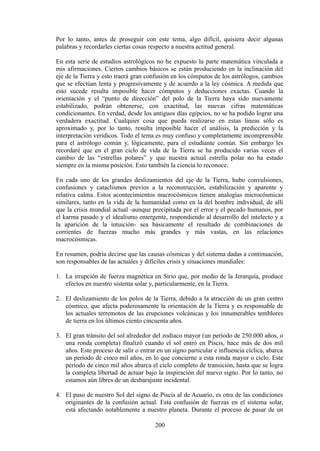 Por lo tanto, antes de proseguir con este tema, algo difícil, quisiera decir algunas
palabras y recordarles ciertas cosas respecto a nuestra actitud general.
En esta serie de estudios astrológicos no he expuesto la parte matemática vinculada a
mis afirmaciones. Ciertos cambios básicos se están produciendo en la inclinación del
eje de la Tierra y esto traerá gran confusión en los cómputos de los astrólogos, cambios
que se efectúan lenta y progresivamente y de acuerdo a la ley cósmica. A medida que
esto sucede resulta imposible hacer cómputos y deducciones exactas. Cuando la
orientación y el “punto de dirección” del polo de la Tierra haya sido nuevamente
estabilizado, podrán obtenerse, con exactitud, las nuevas cifras matemáticas
condicionantes. En verdad, desde los antiguos días egipcios, no se ha podido lograr una
verdadera exactitud. Cualquier cosa que pueda realizarse en estas líneas sólo es
aproximado y, por lo tanto, resulta imposible hacer el análisis, la predicción y la
interpretación verídicos. Todo el tema es muy confuso y completamente incomprensible
para el astrólogo común y, lógicamente, para el estudiante común. Sin embargo les
recordaré que en el gran ciclo de vida de la Tierra se ha producido varias veces el
cambio de las “estrellas polares” y que nuestra actual estrella polar no ha estado
siempre en la misma posición. Esto también la ciencia lo reconoce.
En cada uno de los grandes deslizamientos del eje de la Tierra, hubo convulsiones,
confusiones y cataclismos previos a la reconstrucción, estabilización y aparente y
relativa calma. Estos acontecimientos macrocósmicos tienen analogías microcósmicas
similares, tanto en la vida de la humanidad como en la del hombre individual, de allí
que la crisis mundial actual -aunque precipitada por el error y el pecado humanos, por
el karma pasado y el idealismo emergente, respondiendo al desarrollo del intelecto y a
la aparición de la intuición- sea básicamente el resultado de combinaciones de
corrientes de fuerzas mucho más grandes y más vastas, en las relaciones
macrocósmicas.
En resumen, podría decirse que las causas cósmicas y del sistema dadas a continuación,
son responsables de las actuales y difíciles crisis y situaciones mundiales:
1. La irrupción de fuerza magnética en Sirio que, por medio de la Jerarquía, produce
efectos en nuestro sistema solar y, particularmente, en la Tierra.
2. El deslizamiento de los polos de la Tierra, debido a la atracción de un gran centro
cósmico, que afecta poderosamente la orientación de la Tierra y es responsable de
los actuales terremotos de las erupciones volcánicas y los innumerables temblores
de tierra en los últimos ciento cincuenta años.
3. El gran tránsito del sol alrededor del zodiaco mayor (un período de 250.000 años, o
una ronda completa) finalizó cuando el sol entró en Piscis, hace más de dos mil
años. Este proceso de salir o entrar en un signo particular e influencia cíclica, abarca
un período de cinco mil años, en lo que concierne a esta ronda mayor o ciclo. Este
período de cinco mil años abarca el ciclo completo de transición, hasta que se logra
la completa libertad de actuar bajo la inspiración del nuevo signo. Por lo tanto, no
estamos aún libres de un desbarajuste incidental.
4. El paso de nuestro Sol del signo de Piscis al de Acuario, es otra de las condiciones
originantes de la confusión actual. Esta confusión de fuerzas en el sistema solar,
está afectando notablemente a nuestro planeta. Durante el proceso de pasar de un
200
 