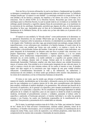 Esto me lleva a la tercera afirmación, la cual es tan básica y fundamental que les pediría
se detengan a considerarla, aunque no capten plenamente todas sus implicaciones. La Sabiduría
Antigua enseña que “el espacio es una entidad”. La astrología esotérica se ocupa de la vida de
esta entidad y de las fuerzas y energías, los impulsos y los ritmos, los ciclos, el tiempo y las
estaciones. Esto lo afirmó H.P.B. en La Doctrina Secreta. Recuerden que existe una clave
astrológica para La Doctrina Secreta, la cual no puede todavía ser revelada en su totalidad. Sin
embargo, puedo insinuarles y sugerirles algunas líneas de acercamiento que, si se mantienen en
la conciencia de los astrólogos iluminados, permitirá que algunos de ellos, en fecha posterior,
descubran la llave que -haciéndola girar en bien de la humanidad- revelará el cuarto gran
fundamento de la Sabiduría Eterna, de los cuales tres ya han sido dados en el proemio de La
Doctrina Secreta.
El espacio es una entidad y la “bóveda celeste” -como poéticamente se la denomina- es
la apariencia fenoménica de esa entidad. Observarán que no digo apariencia material, sino
fenoménica. Conjeturar sobre la naturaleza, la historia y la identidad de esa entidad, sería inútil
y de ningún valor. Tendremos una idea vaga, que proporcionará una analogía, aunque eluda las
especificaciones, si nos esforzamos por considerar a la familia humana, el cuarto reino de la
naturaleza, como una entidad que forma una sola unidad y se expresa a través de las
innumerables y diversificadas formas del hombre. Cada uno de ustedes, como individuos, son
parte integrante de la humanidad, no obstante cada uno lleva su propia vida, reacciona a sus
propias impresiones, responde a las influencias e impactos externos, y a su vez emana
influencias, envía irradiaciones temperamentales y expresa alguna cualidad o cualidades,
afectando así, en cierta medida, a su medio ambiente y a aquellos con quienes entran en
contacto. Sin embargo, durante todo el tiempo, forman parte de la entidad fenoménica
denominada humanidad. Podríamos ampliar esta idea hasta abarcar una entidad fenoménica
mayor, el sistema solar. Esta entidad es en sí misma parte integrante de una vida aún mayor, la
cual se expresa a través de siete sistemas solares, de los cuales el nuestro es uno. Si pueden
captar esta idea surgirá en la conciencia una vaga imagen de una gran verdad esotérica
subyacente. Consideraremos brevemente la vida y las influencias, las radiaciones y
emanaciones de esta entidad y el efecto unido que producen sobre nuestra vida planetaria, en
los reinos de la naturaleza y en las civilizaciones humanas en desarrollo.
El tema es tan vasto, que he tenido que afrontar el problema de descubrir la mejor
manera de tratarlo, decidiéndome por la brevedad y afirmación concisa de los hechos (hechos
para los que trabajamos en el aspecto interno de la vida, pero razonablemente sólo hipótesis
para ustedes), eludiendo el análisis detallado y los pormenores. Me esforzaré por hacerlo de lo
universal a lo particular y de lo general a lo específico, pero siempre acentuando lo universal y
lo general y no lo particular y específico. De los estudiantes de astrología dependerá la debida
aplicación de la verdad a lo específico, pues en este aspecto es donde ha errado la astrología
moderna, invirtiendo el procedimiento correcto y verdadero, poniendo el énfasis sobre lo
específico y particular, el horóscopo personal y el destino individual y no sobre las grandes
energías y sus Fuentes, las cuales son finalmente responsables de la manifestación de lo
específico. Esta posición y presentación de la verdad debe ser alterada.
Por lo tanto, la astrología esotérica trata de la Vida y las Vidas, que animan los “puntos
de luz” dentro de la Vida universal. Constelaciones, sistemas solares, planetas, reinos de la
naturaleza y el hombre microscópico, son el resultado de la actividad y la manifestación de la
energía de ciertas Vidas, cuyos ciclos de expresión y sus infinitos propósitos, están fuera de la
comprensión de las mentes más avanzadas e iluminadas de nuestro planeta.
4
 