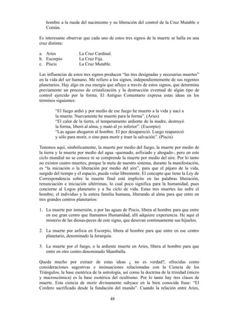 hombre a la rueda del nacimiento y su liberación del control de la Cruz Mutable o
Común.
Es interesante observar que cada uno de estos tres signos de la muerte se halla en una
cruz distinta:
a. Aries La Cruz Cardinal.
b. Escorpio La Cruz Fija.
c. Piscis La Cruz Mutable.
Las influencias de estos tres signos producen “las tres designadas y necesarias muertes”
en la vida del ser humano. Me refiero a los signos, independientemente de sus regentes
planetarios. Hay algo en esa energía que afluye a través de estos signos, que determina
previamente un proceso de cristalización y la destrucción eventual de algún tipo de
control ejercido por la forma. El Antiguo Comentario expresa estas ideas en los
términos siguientes:
“El fuego ardió y por medio de ese fuego he muerto a la vida y nací a
la muerte. Nuevamente he muerto para la forma”. (Aries)
“El calor de la tierra, el temperamento ardiente de la madre, destruyó
la forma, liberó al alma, y mató al yo inferior”. (Escorpio)
“Las aguas ahogaron al hombre. El pez desapareció. Luego reapareció
y sólo para morir, o sino para morir y traer la salvación”. (Piscis)
Tenemos aquí, simbólicamente, la muerte por medio del fuego, la muerte por medio de
la tierra y la muerte por medio del agua -quemado, asfixiado y ahogado-, pero en este
ciclo mundial no se conoce ni se comprende la muerte por medio del aire. Por lo tanto
no existen cuatro muertes, porque la meta de nuestro sistema, durante la manifestación,
es “la iniciación o la liberación por medio del aire”, para que el pájaro de la vida,
surgido del tiempo y el espacio, pueda volar libremente. El concepto que tiene la Ley de
Correspondencia sobre la muerte final está implícito en las palabras liberación,
renunciación e iniciación ultérrimas, lo cual poco significa para la humanidad, pues
concierne al Logos planetario y a Su ciclo de vida. Estas tres muertes las sufre el
hombre, el individuo y la entera familia humana, liberando al alma para que entre en
tres grandes centros planetarios:
1. La muerte por inmersión, o por las aguas de Piscis, libera al hombre para que entre
en ese gran centro que llamamos Humanidad, allí adquiere experiencia. He aquí el
misterio de las diosas-peces de este signo, que desovan continuamente sus hijuelos.
2. La muerte por asfixia en Escorpio, libera al hombre para que entre en ese centro
planetario, denominado la Jerarquía.
3. La muerte por el fuego, o la ardiente muerte en Aries, libera al hombre para que
entre en otro centro denominado Shamballa.
Queda mucho por extraer de estas ideas ¿ no es verdad?, ofrecidas como
consideraciones sugestivas e insinuaciones relacionadas con la Ciencia de los
Triángulos, la base esotérica de la astrología, así como la doctrina de la trinidad (micro
y macroscómica) es la base esotérica del ocultismo. Por lo tanto hay tres clases de
muerte. Esta ciencia de morir divinamente subyace en la bien conocida frase: “El
Cordero sacrificado desde la fundación del mundo”. Cuando la relación entre Aries,
48
 