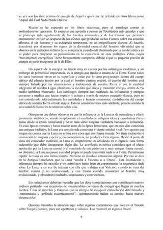 su vez son los siete centros de energía de Aquel a quien me he referido en otros libros como
“Aquel del Cual Nada Puede Decirse
Mucho se ha expuesto en los libros ocultistas, pero el astrólogo común es
profundamente ignorante. Es esencial que aprenda a pensar en Totalidades más grandes y que
se preocupe más agudamente de las Fuentes emanantes y de las Causas que persisten
eternamente, en vez de ocuparse de los efectos que producen dichas Fuentes sobre esa creación
efímera, el ser humano y su existencia temporaria, en un insignificante planeta. Al hacerlo,
descubrirá por sí mismo los signos de la divinidad esencial del hombre -divinidad que se
observa en la captación infinita de su conciencia cuando está iluminada por la luz del alma y en
su poder para proyectar su pensamiento en la conciencia de esas múltiples Vidas, cuyos
“movimientos energéticos” debe forzosamente compartir, debido a que su pequeña porción de
energía es parte integrante de la de Ellas.
Un aspecto de la energía, no tenido muy en cuenta por los astrólogos modernos, y sin
embargo de primordial importancia, es la energía que irradia o emana de la Tierra. Como todos
los seres humanos viven en su superficie y están por lo tanto proyectados dentro del cuerpo
etérico del planeta (razón por la cual el hombre camina erecto), el cuerpo del hombre está
siempre bañado por las emanaciones y radiaciones de nuestra Tierra y por la cualidad
integrante de nuestro Logos planetario, a medida que envía y transmite energía dentro de Su
medio ambiente planetario. Los astrólogos siempre han recalcado las influencias y energías
entrantes a medida que hacen impacto y actúan a través de nuestro pequeño planeta, pero no
han considerado adecuadamente las cualidades y fuerzas emanantes, contribución del cuerpo
etérico de nuestra Tierra al todo mayor. Esto lo consideraremos más adelante, pero he sentido la
necesidad de llamarles la atención sobre ello.
Otro punto que deben observar es que la influencia de la Luna es de naturaleza y efecto
puramente simbólicos, siendo simplemente el resultado de antiguas ideas y enseñanzas (here-
dadas desde la época lemuriana) y no se basa sobre ninguna verdadera radiación o influencia.
En esas épocas remotas y hasta mucho antes de la época lemuriana, que en esos días constituía
una antigua tradición, la Luna era considerada como una viviente entidad vital. Pero quiero que
tengan en cuenta que la Luna no es hoy otra cosa que una forma muerta. No tiene radiación ni
emanación de ninguna especie y, en consecuencia, no produce efecto alguno. Desde el punto de
vista del conocedor esotérico, la Luna es simplemente un obstáculo en el espacio -una forma
indeseable que debe desaparecer algún día. La astrología esotérica considera que el efecto
producido por la Luna es mental y el resultado de una poderosa y muy antigua forma mental;
no obstante, la Luna no posee cualidad propia ni puede transmitir nada a la Tierra. Permítanme
repetir: la Luna es una forma muerta. No tiene en absoluto emanación alguna. Por eso se dice
en la Antigua Enseñanza que la Luna “oculta a Vulcano o a Urano”. Esta insinuación o
inferencia siempre ha existido y los astrólogos harán bien en experimentar la sugerencia dada
sobre La Luna, y en vez de trabajar con ella que trabajen con Vulcano, cuando se trata del
hombre común y no evolucionado y con Urano cuando consideran al hombre muy
evolucionado, y obtendrán resultados interesantes y convincentes.
Los estudiantes deberían recordar que las doce constelaciones que constituyen nuestro
zodíaco particular son receptores de innumerables corrientes de energía que llegan de muchas
fuentes. Éstas se mezclan y fusionan con la energía de cualquier constelación determinada y
-transmutada y “refinida esotéricamente”.- oportunamente hallan su camino hacia nuestro
sistema solar.
Quisiera llamarles la atención aquí sobre algunos comentarios que hice en el Tratado
sobre Fuego Cósmico, pues son oportunos y valiosos. Los resumiré en algunas frases:
6
 