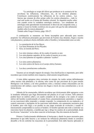 “La astrología se ocupa del efecto que producen en la sustancia de las
envolturas las influencias, vibraciones, etc., de los distintos planetas.
Constituyen esotéricamente las influencias de los centros solares... Las
fuerzas que emanan de ellos actúan sobre los centros planetarios..., todo lo
cual está oculto en el karma del Hombre celestial. Se impartirá mucho sobre
esto cuando exista la verdadera astrología esotérica... Los estudiantes de
astrología están aprendiendo recientemente el abecé de este estupendo tema, y
apenas si tocan los bordes exotéricos de ese gran velo que ha sido sabiamente
tendido sobre la ciencia planetaria”.
Tratado sobre Fuego Cósmico, págs. 826-27.
A continuación se enumeran -en forma incompleta pero adecuada para nuestro
propósito- las influencias principales que provienen de Fuentes muy distantes, llegan a nuestra
vida planetaria y producen efectos definidos sobre el hombre y la humanidad como un todo:
1. La constelación de la Osa Mayor.
2. Las Siete Hermanas de las Pléyades.
3. Sirio, la Estrella del Perro.
1. Los siete sistemas solares, de los cuales el nuestro es uno.
2. Los siete planetas sagrados, de los cuales el nuestro no es uno.
3. Los cinco planetas no sagrados o planetas “ocultos”.
1. Los siete centros planetarios.
2. Los siete centros de fuerza en el cuerpo etérico humano.
1. Las doce constelaciones zodiacales.
Tenemos así un nónuple impacto de energía. Esta clasificación es importante, pero debe
recordarse que existen también otros impactos, relativamente insignificantes.
A éstas deben agregarse otras corrientes de energía, las cuales actúan definidamente
sobre nuestra vida planetaria y la afectan, tales como las que provienen de la gran estrella
Betelgeuse o de Antares, y de otros grandiosos soles y sistemas solares relacionados con las
constelaciones del zodíaco, cuyas fuerzas nos llegan a través de esas constelaciones y no en
forma directa.
Además de las enumeradas, debería recordarse que técnicamente debe agregarse a esto
la irradiante influencia que llega directamente del planeta en el cual vivimos. Sólo entonces
podrán hacer un análisis cabal y un cuadro completo de las energías a las cuales el cuerpo
etérico del hombre (condicionando al cuerpo físico, preeminentemente automático y negativo
en sus reacciones) debe responder y siempre responde. La comprensión de esa respuesta y el
control consciente e inteligente de las reacciones individuales, son sumamente necesarios para
el hombre, pero sólo llega a ser posible en una etapa avanzada de evolución y cuando él
(técnicamente comprendido) se acerca al Sendero. El hombre aprende ante todo a controlar sus
reacciones hacia los planetas, a medida que rige y dirige los asuntos de su personalidad, desde
las diversas “estaciones” en las doce casas de su horóscopo. Hay dos maneras de hacerlo:
Primero: Confeccionando debidamente el horóscopo y dando los pasos necesarios para
determinar lo que debe hacerse y así rechazar las influencias planetarias donde se considere
deseable a fin de controlar las reacciones de la personalidad. Esto debe hacerse aplicando el
7
 