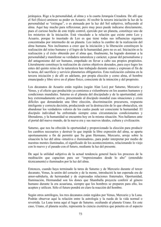 jerárquica. Rige a la personalidad, al alma y a la cuarta Jerarquía Creadora. De allí que
el Sol (físico) aminore su poder en Acuario. Al recibir la tercera iniciación la luz de la
personalidad se “extingue”, o es atenuada por la luz del Sol subjetivo, influyendo al
alma. Aquí hay mucho para reflexionar, pero muy poco puede indicarse directamente,
pues el curioso hecho de este triple control, ejercido por un planeta, constituye uno de
los misterios de la iniciación. Está vinculado a la relación que existe entre Leo y
Acuario, porque lo inusitado de Leo es que tiene todas sus influencias regentes
concentradas por intermedio de un planeta. Leo indica la cumbre de la realización del
alma humana. Nos inclinamos a creer que la iniciación y la liberación constituyen la
realización del reino humano y el logro de la humanidad, pero no es así. Iniciación es la
realización y el éxito obtenido por el alma que, finalmente, ha logrado dominar a la
personalidad y manifestar su verdadera naturaleza y carácter, a pesar del personalismo y
del antagonismo del ser humano, empeñado en llevar a cabo sus propios propósitos.
Literalmente constituye la realización de ciertos objetivos deseados, para cuyo logro los
entes del quinto reino de la naturaleza han trabajado durante eones y expresan el fin de
la tarea, del sacrificio y servicio planetarios obligatorios. Esta realización culmina en la
tercera iniciación y de allí en adelante, por propia elección y como alma, el hombre
emancipado y libre sirve en el plano físico, consciente de la intención y del propósito.
Los decanatos de Acuario están regidos (según Alan Leo) por Saturno, Mercurio y
Venus, y el efecto que producirán ya comienza a vislumbrarse en los asuntos humanos y
condiciones mundiales. Saturno es el planeta del discipulado y de la oportunidad; está
hoy extremadamente activo, presentando al discípulo mundial esas situaciones y crisis
difíciles que demandarán una libre elección, discriminación precursora, respuesta
inteligente y correcta decisión, produciendo así la destrucción de lo que obstaculiza, sin
abandonar los verdaderos valores de los cuales puede ser consciente la humanidad. El
discípulo individual ha enfrentado siempre estas circunstancias condicionantes y
liberadoras, y la humanidad se encuentra hoy en la misma situación. Nos hallamos ante
el portal del nuevo mundo, de la nueva era y sus nuevos ideales, cultura y civilización.
Saturno, que nos ha ofrecido la oportunidad y proporcionado la elección para producir
los cambios necesarios y destruir lo que impide la libre expresión del alma, se aparta
oportunamente a fin de permitir que Su gran Hermano, Mercurio, arroje sobre la
situación la luz del alma -intuitiva e iluminadora-, para poder interpretar por medio de
nuestras mentes iluminadas, el significado de los acontecimientos, relacionando lo viejo
con lo nuevo y el pasado con el futuro, mediante la luz del presente.
De aquí la utilidad subjetiva de la actual tendencia general hacia los procesos de la
meditación que capacitan para ser “impresionados desde lo alto” (entendido
técnicamente) e iluminados por la luz del alma.
Entonces, cuando haya terminado la tarea de Saturno y de Mercurio durante el tercer
decanato, Venus, la unión del corazón y de la mente, introducirá la tan esperada era de
amor-sabiduría, de hermandad y de expresadas relaciones fraternales. Oportunidad,
Iluminación, Hermandad son los dones que Shamballa proyecta conferir al género
humano durante la era acuariana, siempre que los hombres se preparen para ello, los
acepten y utilicen. Sólo el futuro pondrá en claro la reacción del hombre.
Según otros astrólogos, los tres decanatos están regidos por Venus, Mercurio y la Luna.
Podrán observar aquí la relación entre la astrología y la rueda de la vida normal o
revertida. La Luna toma aquí el lugar de Saturno. ocultando al planeta Urano. En este
caso, Urano, el planeta oculto, representa la ciencia exotérica que penetra en el aspecto
73
 