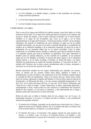 cual han preparado al iniciado. Podría decirse que:
1. La Cruz Mutable, a su debido tiempo y cuando se han asimilado sus lecciones,
otorga conciencia planetaria.
2. La Cruz Fija otorga conciencia del sistema.
3. La Cruz Cardinal otorga conciencia cósmica.
CAPRICORNIO, LA CABRA
Éste es uno de los signos más difíciles de explicar porque, como bien saben, es el más
misterioso de los doce. Es el signo de la cabra que busca su sustento en los lugares más
rocosos y áridos del mundo, y por lo tanto relaciona al hombre con el reino mineral.
También es el signo de los Cocodrilos, que viven en el agua y en la tierra;
espiritualmente es el signo del Unicornio, “la bestia que lucha y triunfa”, de las antiguas
mitologías. De acuerdo al simbolismo de estos animales, el signo nos da un cuadro
completo del hombre, con sus pies en la tierra, corriendo libremente y ascendiendo las
cumbres de la ambición mundana o de la aspiración espiritual, en busca de lo que él
comprende (en un momento dado) que es su mayor necesidad. Como la cabra,
Capricornio, es el hombre terreno, humano y codicioso, que trata de satisfacer el deseo,
o el aspirante egoísta que trata de satisfacer su aspiración. Este signo representa al
hombre como un animal ambicioso, en dos sentidos de la palabra: en las primeras
etapas de la Cruz Mutable, el hombre, la mezcla del deseo (agua) y de la naturaleza
animal (tierra), y en la rueda revertida, el hombre, la fusión del alma y la forma.
También nos proporciona un cuadro del iniciado triunfante, el “Unicornio de Dios”, el
símbolo del Unicornio con su único cuerno protuberante sobre el testuz, semejante a
una lanza, en vez de los dos cuernos de la cabra.
Resulta interesante estudiar los tres signos simbolizados por animales con cuernos.
Aries, el carnero con los cuernos vueltos hacia abajo, significa la venida a la
manifestación, el ciclo involutivo y de experiencia en la Cruz Cardinal, cuando expresa
la voluntad de Dios de manifestarse. Tauro, los cuernos del toro vueltos hacia arriba,
sobre un círculo, representa el impulso del hombre, el Toro de Dios, hacia la meta de la
iluminación y la liberación del alma, y los dos cuernos (dualidad) protegiendo el “ojo
de la luz” en el centro del testuz del toro, el “ojo uno” de El Nuevo Testamento, que
“llena de luz a todo el cuerpo”. Luego Capricornio, la cabra, relacionado particular y
estrechamente a Aries, oculta (como un velo esotérico) el simbolismo del Unicornio,
donde los dos cuernos y el ojo único se fusionan, y está representado por el largo y
derecho cuerno del Unicornio en el centro del testuz.
Detrás de todo esto se halla el misterio dual de Leo, porque Leo -en lo que a la
humanidad concierne- es la clave o el indicio de todo el zodíaco, y esta constelación
encierra dos grandes misterios:
1. El misterio de la Esfinge, conectado con la relación que existe entre Leo y Virgo, y
ligado al secreto de los Ángeles Solares. No es el misterio del alma y la forma, sino
el de la mente inferior y la superior y su mutua relación.
2. El misterio del León y el Unicornio. Una antigua canción de cuna encierra este
secreto, y se refiere a que “el León y el Unicornio fueron a la Ciudad”, y esto
contiene peculiarmente el secreto de la iniciación y de la ascensión del ser humano
76
 