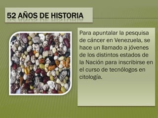 52 AÑOS DE HISTORIA
Para apuntalar la pesquisa
de cáncer en Venezuela, se
hace un llamado a jóvenes
de los distintos estados de
la Nación para inscribirse en
el curso de tecnólogos en
citología.
 
