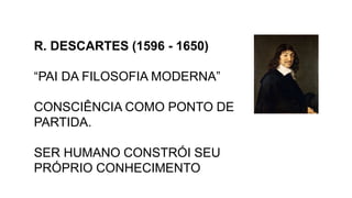 R. DESCARTES (1596 - 1650)
“PAI DA FILOSOFIA MODERNA”
CONSCIÊNCIA COMO PONTO DE
PARTIDA.
SER HUMANO CONSTRÓI SEU
PRÓPRIO CONHECIMENTO
 