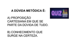 A DÚVIDA METÓDICA É:
A) PROPOSIÇÃO
CARTESIANA EM QUE SE
PARTE DA DÚVIDA DE TUDO.
B) CONHECIMENTO QUE
SURGE NA CERTEZA.
 