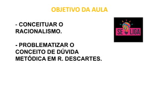 OBJETIVO DA AULA
- CONCEITUAR O
RACIONALISMO.
- PROBLEMATIZAR O
CONCEITO DE DÚVIDA
METÓDICA EM R. DESCARTES.
 
