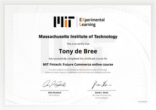 This is to certify that
Tony de Bree
has successfully completed the certificate course for
MIT Fintech: Future Commerce online course
An online certificate course developed by Massachusetts Institute of Technology
Connection Science Program in collaboration with online education company, GetSmarter.
David L. Shrier
MIT Lead Instructor and
Course Designer
Alex Pentland
MIT Professor
0151666271
 