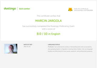 Verify this certiﬁcate at:
certs.duolingo.com/3s8z9969
This certiﬁcate veriﬁes that
MARCIN JARGOLA
has successfully completed the Duolingo Proﬁciency Exam
with a score of
8.0 / 10 in English
DATE OF TEST
2015-01-01
LANGUAGE STATUS
Proﬁcient. Can understand a variety of demanding texts and conversations,
also grasping implicit or ﬁgurative meaning that is hidden. Can use language
ﬂexibly and effectively for most social, academic, and professional purposes.
 