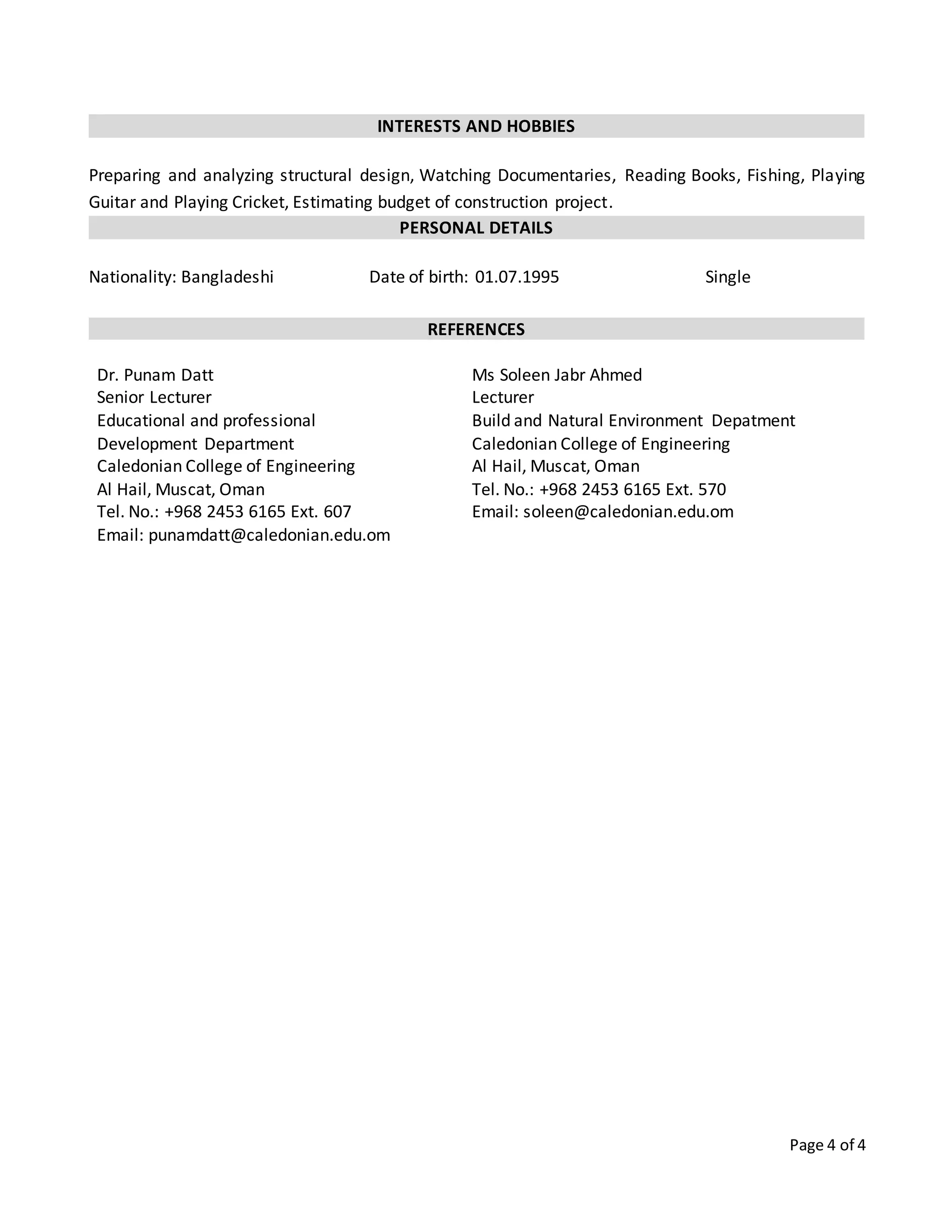 Page 4 of 4
INTERESTS AND HOBBIES
Preparing and analyzing structural design, Watching Documentaries, Reading Books, Fishing, Playing
Guitar and Playing Cricket, Estimating budget of construction project.
PERSONAL DETAILS
Nationality: Bangladeshi Date of birth: 01.07.1995 Single
REFERENCES
Dr. Punam Datt
Senior Lecturer
Educational and professional
Development Department
Caledonian College of Engineering
Al Hail, Muscat, Oman
Tel. No.: +968 2453 6165 Ext. 607
Email: punamdatt@caledonian.edu.om
Ms Soleen Jabr Ahmed
Lecturer
Build and Natural Environment Depatment
Caledonian College of Engineering
Al Hail, Muscat, Oman
Tel. No.: +968 2453 6165 Ext. 570
Email: soleen@caledonian.edu.om
 