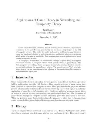 Applications of Game Theory in Networking and
Complexity Theory
Karl Lassy
University of Connecticut
December 2, 2015
Abstract
Game theory has been a brilliant way of modeling social situations, especially in
economics. In the past 20 years, game theory has also made a large impact in the ﬁeld
of computer science. The ability to model and analyze problems in game theoretic
terms has signiﬁcantly helped in analyzing outcomes and ﬁnding solutions to problems
which would otherwise be unsolvable. This paper explores several applications of game
theory in computer science.
In this paper, we introduce the fundamental concepts of game theory and explore
two major concepts in computer science which extend notions of game theory. The
ﬁrst, computer networking, shows how game theory helps us plan ahead in order to
prevent and minimize the harm of cyber attacks. The second concept, Yao’s principle,
shows how we can use game theory to ﬁnd relations in the complexities of deterministic
and randomized algorithms.
1 Introduction
Game theory is the study of interaction between parties. Game theory has been a prevalent
ﬁeld in mathematics since the 19th Century. More recently, concepts of game theory have
been extended to topics within computer science. Many problems In this paper we will ﬁrst
present a fundamental deﬁnition of basic theory. Following this we will explore a particular
application of game theory in Network security. Finally, we will show how game theory allows
us to ﬁnd a relation between determinisitc and randomized algorithm. The extensions of
game theory concepts in computer science ultimately prove the importance of the ﬁeld.
While the power of game theory is often taken for granted, we show that certain problems
would be unsolvable without being able to represent them in game theoretic terms.
2 History
The roots of game theory date back to as early as 1713. Francis Waldegrave sent a letter
describing a minimax mixed strategy solution to a card game le Her. However, it wasn’t
1
 