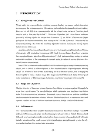 Thomas David Walker, MSc dissertation
- 11 -
1 INTRODUCTION
1.1 Background and Context
Virtual reality has progressed to the point that consumer headsets can support realistic interactive
environments, due to advancements in 3D rendering, high resolution displays and positional tracking.
However, it is still difficult to create content for VR that is based on the real world. Omnidirectional
cameras such as those used by the BBC’s Click team [1] produce 360° videos from a stationary
position by stitching together the images from six cameras [2], but the lack of stereoscopy (depth
perception) and free movement make them inadequate for a full VR experience. These can only be
achieved by creating a 3D model that accurately depicts the location, including the moving objects
that are present in the video.
Astatic model of a scene can be produced from a set of photographs using Structure from Motion,
which creates a 3D point cloud by matching SIFT (Scale-Invariant Feature Transform) keypoints
between pairs of images taken from different positions [3]. Only stationary objects produce keypoints
that remain consistent as the camera pose is changed, so the keypoints of moving objects are dis-
carded from the reconstruction.
Many of the locations that can be modelled with this technique appear empty without any moving
objects, such as vehicles or crowds of people, so these are extracted with a separate program. Moving
objects can be removed from a video by recording it with a stationary camera, then averaging the
frames together to create a median image. This image is subtracted from each frame of the original
video to create a set of difference images that contain only the moving objects in the scene [4].
1.2 Scope and Objectives
The first objective of the project is to use Structure from Motion to create a complete 3D model of a
scene from a set of images. The second objective, which contains the most significant contribution
to the field of reconstruction, is to extract the dynamic objects from the scene such that each object
can be represented as a separate animated billboard. The final objective is to combine the static and
dynamic elements in Unity to allow the location to be viewed through a virtual reality headset.
1.3 Achievements
Two video cameras have been tested for the static reconstruction in the software packages VisualSFM
and Agisoft Photoscan, and scripts for object tracking have been written in Matlab. The model and
billboards have been implemented in Unity to allow the environment to be populated with billboards
that play animations of the people present in the original videos. A complete guide to using the soft-
ware and scripts have been written in the appendices.
 