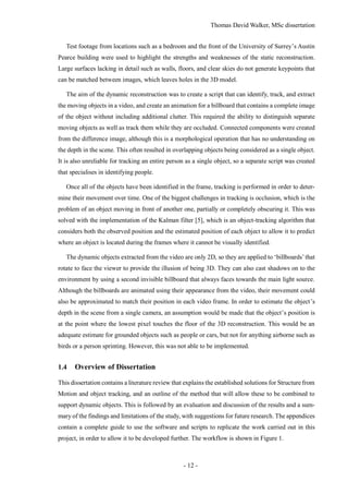 Thomas David Walker, MSc dissertation
- 12 -
Test footage from locations such as a bedroom and the front of the University of Surrey’s Austin
Pearce building were used to highlight the strengths and weaknesses of the static reconstruction.
Large surfaces lacking in detail such as walls, floors, and clear skies do not generate keypoints that
can be matched between images, which leaves holes in the 3D model.
The aim of the dynamic reconstruction was to create a script that can identify, track, and extract
the moving objects in a video, and create an animation for a billboard that contains a complete image
of the object without including additional clutter. This required the ability to distinguish separate
moving objects as well as track them while they are occluded. Connected components were created
from the difference image, although this is a morphological operation that has no understanding on
the depth in the scene. This often resulted in overlapping objects being considered as a single object.
It is also unreliable for tracking an entire person as a single object, so a separate script was created
that specialises in identifying people.
Once all of the objects have been identified in the frame, tracking is performed in order to deter-
mine their movement over time. One of the biggest challenges in tracking is occlusion, which is the
problem of an object moving in front of another one, partially or completely obscuring it. This was
solved with the implementation of the Kalman filter [5], which is an object-tracking algorithm that
considers both the observed position and the estimated position of each object to allow it to predict
where an object is located during the frames where it cannot be visually identified.
The dynamic objects extracted from the video are only 2D, so they are applied to ‘billboards’that
rotate to face the viewer to provide the illusion of being 3D. They can also cast shadows on to the
environment by using a second invisible billboard that always faces towards the main light source.
Although the billboards are animated using their appearance from the video, their movement could
also be approximated to match their position in each video frame. In order to estimate the object’s
depth in the scene from a single camera, an assumption would be made that the object’s position is
at the point where the lowest pixel touches the floor of the 3D reconstruction. This would be an
adequate estimate for grounded objects such as people or cars, but not for anything airborne such as
birds or a person sprinting. However, this was not able to be implemented.
1.4 Overview of Dissertation
This dissertation contains a literature review that explains the established solutions for Structure from
Motion and object tracking, and an outline of the method that will allow these to be combined to
support dynamic objects. This is followed by an evaluation and discussion of the results and a sum-
mary of the findings and limitations of the study, with suggestions for future research. The appendices
contain a complete guide to use the software and scripts to replicate the work carried out in this
project, in order to allow it to be developed further. The workflow is shown in Figure 1.
 