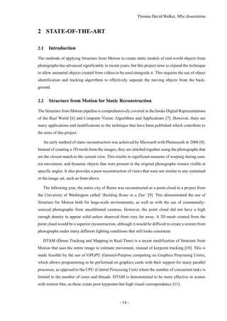Thomas David Walker, MSc dissertation
- 14 -
2 STATE-OF-THE-ART
2.1 Introduction
The methods of applying Structure from Motion to create static models of real-world objects from
photographs has advanced significantly in recent years, but this project aims to expand the technique
to allow animated objects created from videos to be used alongside it. This requires the use of object
identification and tracking algorithms to effectively separate the moving objects from the back-
ground.
2.2 Structure from Motion for Static Reconstruction
The Structure from Motion pipeline is comprehensively covered in the books Digital Representations
of the Real World [6] and Computer Vision: Algorithms and Applications [7]. However, there are
many applications and modifications to the technique that have been published which contribute to
the aims of this project.
An early method of static reconstruction was achieved by Microsoft with Photosynth in 2008 [8].
Instead of creating a 3D mesh from the images, they are stitched together using the photographs that
are the closest match to the current view. This results in significant amounts of warping during cam-
era movement, and dynamic objects that were present in the original photographs remain visible at
specific angles. It also provides a poor reconstruction of views that were not similar to any contained
in the image set, such as from above.
The following year, the entire city of Rome was reconstructed as a point cloud in a project from
the University of Washington called ‘Building Rome in a Day’ [9]. This demonstrated the use of
Structure for Motion both for large-scale environments, as well as with the use of communally-
sourced photographs from uncalibrated cameras. However, the point cloud did not have a high
enough density to appear solid unless observed from very far away. A 3D mesh created from the
point cloud would be a superior reconstruction, although it would be difficult to create a texture from
photographs under many different lighting conditions that still looks consistent.
DTAM (Dense Tracking and Mapping in Real-Time) is a recent modification of Structure from
Motion that uses the entire image to estimate movement, instead of keypoint tracking [10]. This is
made feasible by the use of GPGPU (General-Purpose computing on Graphics Processing Units),
which allows programming to be performed on graphics cards with their support for many parallel
processes, as opposed to the CPU (Central Processing Unit) where the number of concurrent tasks is
limited to the number of cores and threads. DTAM is demonstrated to be more effective in scenes
with motion blur, as these create poor keypoints but high visual correspondence [11].
 