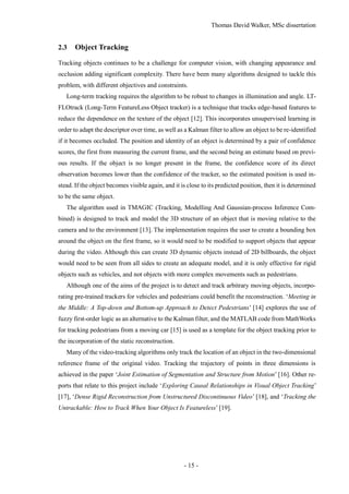 Thomas David Walker, MSc dissertation
- 15 -
2.3 Object Tracking
Tracking objects continues to be a challenge for computer vision, with changing appearance and
occlusion adding significant complexity. There have been many algorithms designed to tackle this
problem, with different objectives and constraints.
Long-term tracking requires the algorithm to be robust to changes in illumination and angle. LT-
FLOtrack (Long-Term FeatureLess Object tracker) is a technique that tracks edge-based features to
reduce the dependence on the texture of the object [12]. This incorporates unsupervised learning in
order to adapt the descriptor over time, as well as a Kalman filter to allow an object to be re-identified
if it becomes occluded. The position and identity of an object is determined by a pair of confidence
scores, the first from measuring the current frame, and the second being an estimate based on previ-
ous results. If the object is no longer present in the frame, the confidence score of its direct
observation becomes lower than the confidence of the tracker, so the estimated position is used in-
stead. If the object becomes visible again, and it is close to its predicted position, then it is determined
to be the same object.
The algorithm used in TMAGIC (Tracking, Modelling And Gaussian-process Inference Com-
bined) is designed to track and model the 3D structure of an object that is moving relative to the
camera and to the environment [13]. The implementation requires the user to create a bounding box
around the object on the first frame, so it would need to be modified to support objects that appear
during the video. Although this can create 3D dynamic objects instead of 2D billboards, the object
would need to be seen from all sides to create an adequate model, and it is only effective for rigid
objects such as vehicles, and not objects with more complex movements such as pedestrians.
Although one of the aims of the project is to detect and track arbitrary moving objects, incorpo-
rating pre-trained trackers for vehicles and pedestrians could benefit the reconstruction. ‘Meeting in
the Middle: A Top-down and Bottom-up Approach to Detect Pedestrians’ [14] explores the use of
fuzzy first-order logic as an alternative to the Kalman filter, and the MATLAB code from MathWorks
for tracking pedestrians from a moving car [15] is used as a template for the object tracking prior to
the incorporation of the static reconstruction.
Many of the video-tracking algorithms only track the location of an object in the two-dimensional
reference frame of the original video. Tracking the trajectory of points in three dimensions is
achieved in the paper ‘Joint Estimation of Segmentation and Structure from Motion’ [16]. Other re-
ports that relate to this project include ‘Exploring Causal Relationships in Visual Object Tracking’
[17], ‘Dense Rigid Reconstruction from Unstructured Discontinuous Video’ [18], and ‘Tracking the
Untrackable: How to Track When Your Object Is Featureless’ [19].
 
