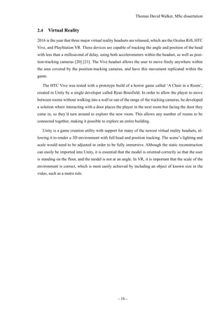 Thomas David Walker, MSc dissertation
- 16 -
2.4 Virtual Reality
2016 is the year that three major virtual reality headsets are released, which are the Oculus Rift, HTC
Vive, and PlayStation VR. These devices are capable of tracking the angle and position of the head
with less than a millisecond of delay, using both accelerometers within the headset, as well as posi-
tion-tracking cameras [20] [21]. The Vive headset allows the user to move freely anywhere within
the area covered by the position-tracking cameras, and have this movement replicated within the
game.
The HTC Vive was tested with a prototype build of a horror game called ‘A Chair in a Room’,
created in Unity by a single developer called Ryan Bousfield. In order to allow the player to move
between rooms without walking into a wall or out of the range of the tracking cameras, he developed
a solution where interacting with a door places the player in the next room but facing the door they
came in, so they’d turn around to explore the new room. This allows any number of rooms to be
connected together, making it possible to explore an entire building.
Unity is a game creation utility with support for many of the newest virtual reality headsets, al-
lowing it to render a 3D environment with full head and position tracking. The scene’s lighting and
scale would need to be adjusted in order to be fully immersive. Although the static reconstruction
can easily be imported into Unity, it is essential that the model is oriented correctly so that the user
is standing on the floor, and the model is not at an angle. In VR, it is important that the scale of the
environment is correct, which is most easily achieved by including an object of known size in the
video, such as a metre rule.
 