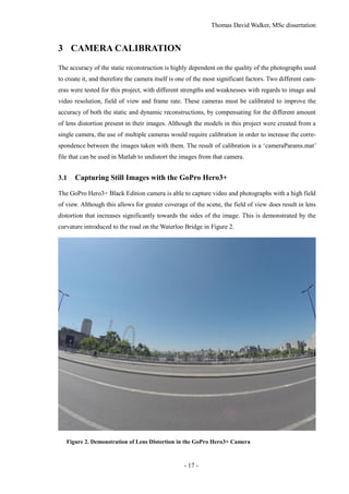 Thomas David Walker, MSc dissertation
- 17 -
3 CAMERA CALIBRATION
The accuracy of the static reconstruction is highly dependent on the quality of the photographs used
to create it, and therefore the camera itself is one of the most significant factors. Two different cam-
eras were tested for this project, with different strengths and weaknesses with regards to image and
video resolution, field of view and frame rate. These cameras must be calibrated to improve the
accuracy of both the static and dynamic reconstructions, by compensating for the different amount
of lens distortion present in their images. Although the models in this project were created from a
single camera, the use of multiple cameras would require calibration in order to increase the corre-
spondence between the images taken with them. The result of calibration is a ‘cameraParams.mat’
file that can be used in Matlab to undistort the images from that camera.
3.1 Capturing Still Images with the GoPro Hero3+
The GoPro Hero3+ Black Edition camera is able to capture video and photographs with a high field
of view. Although this allows for greater coverage of the scene, the field of view does result in lens
distortion that increases significantly towards the sides of the image. This is demonstrated by the
curvature introduced to the road on the Waterloo Bridge in Figure 2.
Figure 2. Demonstration of Lens Distortion in the GoPro Hero3+ Camera
 