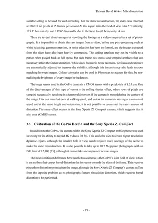 Thomas David Walker, MSc dissertation
- 19 -
suitable setting to be used for each recording. For the static reconstruction, the video was recorded
at 3860×2160 pixels at 15 frames per second. At this aspect ratio the field of view is 69.5° vertically,
125.3° horizontally, and 139.6° diagonally, due to the focal length being only 14 mm.
There are several disadvantages to recording the footage as a video compared to a set of photo-
graphs. It is impossible to obtain the raw images from a video, before any post-processing such as
white balancing, gamma correction, or noise reduction has been performed, and the images extracted
from the video have also been heavily compressed. The coding artefacts may not be visible to a
person when played back at full speed, but each frame has spatial and temporal artefacts that can
negatively affect the feature detection. While video footage is being recorded, the focus and exposure
are automatically adjusted to improve the visibility, although this inconsistency also leads to poor
matching between images. Colour correction can be used in Photoscan to account for this, by nor-
malising the brightness of every image in the dataset.
The image sensor used in the GoPro camera is a CMOS sensor with a pixel pitch of 1.55 µm. One
of the disadvantages of this type of sensor is the rolling shutter effect, where rows of pixels are
sampled sequentially, resulting in a temporal distortion if the camera is moved during the capture of
the image. This can manifest even at walking speed, and unless the camera is moving at a consistent
speed and at the same height and orientation, it is not possible to counteract the exact amount of
distortion. The same effect occurs in the Sony Xperia Z3 Compact camera, which suggests that it
also uses a CMOS sensor.
3.3 Calibration of the GoPro Hero3+ and the Sony Xperia Z3 Compact
In addition to the GoPro, the camera within the Sony Xperia Z3 Compact mobile phone was used
in testing for its ability to record 4K video at 30 fps. This could be used to create higher resolution
dynamic objects, although the smaller field of view would require more coverage of the scene to
make the static reconstruction. It is also possible to take up to 20.7 Megapixel photographs with an
ISO limit of 12,800 [25], although it cannot take uncompressed or raw images.
The most significant difference between the two cameras is the GoPro’s wide field of view, which
is an attribute that causes barrel distortion that increases towards the sides of the frame. This requires
pincushion distortion to straighten the image, although the Sony Xperia Z3 Compact’s camera suffers
from the opposite problem as its photographs feature pincushion distortion, which requires barrel
distortion to be performed.
 